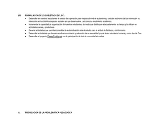 VIII.   FORMULACION DE LOS OBJETIVOS DEL PCI.
         Desarrollar en nuestros estudiantes el sentido de superación para mejorar el nivel de autoestima y carácter autónomo de los mismos en su
           interacción en los distintos espacios sociales en que desenvuelve , así como su rendimiento académico.
         Incrementar la capacidad de organización de nuestros estudiantes, de modo que distribuyan adecuadamente su tiempo y lo utilicen en
           actividades sanas y productivas.
         Generar actividades que permitan consolidar la automotivación ante el estudio para la actitud de facilismo y conformismo.
         Desarrollar actividades que favorezcan el reconocimiento y valoración de su sexualidad propia de su naturaleza humana y como don de Dios.
         Desarrollar el proyecto Clases Ecológicas con la participación de toda la comunidad educativa.




IX.     PRIORIZACION DE LA PROBLEMÁTICA PEDAGOGICA
 