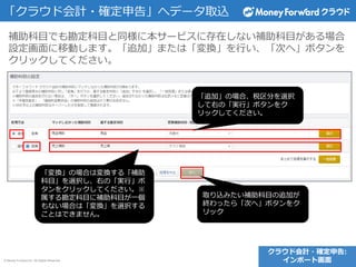 © Money Forward Inc. All Rights Reserved
補助科目でも勘定科目と同様に本サービスに存在しない補助科目がある場合
設定画面に移動します。「追加」または「変換」を行い、「次へ」ボタンを
クリックしてください。
「追加」の場合、税区分を選択
して右の「実行」ボタンをク
リックしてください。
クラウド会計・確定申告:
インポート画面
「クラウド会計・確定申告」へデータ取込
「変換」の場合は変換する「補助
科目」を選択し、右の「実行」ボ
タンをクリックしてください。※
属する勘定科目に補助科目が一個
もない場合は「変換」を選択する
ことはできません。
取り込みたい補助科目の追加が
終わったら「次へ」ボタンをク
リック
 