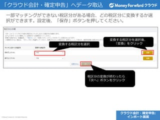 © Money Forward Inc. All Rights Reserved
一部マッチングができない税区分がある場合、どの税区分に変換するか選
択ができます。設定後、「保存」ボタンを押してください。
クラウド会計・確定申告:
インポート画面
「クラウド会計・確定申告」へデータ取込
変換する税区分を選択
変換する税区分を選択後、
「変換」をクリック
税区分の変換が終わったら
「次へ」ボタンをクリック
 