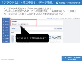 © Money Forward Inc. All Rights Reserved
インポート状況をトップページでお伝えします。
インポート処理完了のアナウンスを確認後、「会計帳簿」＞「仕訳帳」
ページにて正しく取り込まれていることをご確認ください
「クラウド会計・確定申告」へデータ取込
こちらでインポート状況をお伝えします。
クラウド会計・確定申告:
ホーム画面
 