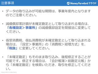 © Money Forward Inc. All Rights Reserved
注意事項
• データの取り込みが可能な期間は、事業年度内となります
のでご注意ください。
• 減価償却累計額が未確定勘定として取り込まれる場合は、
「各種設定＞事業所」の減価償却設定を間接法に変更して
ください。
• 仮受消費税、仮払消費税が未確定勘定として取り込まれる
場合は、「設定＞事業所」の「消費税＞経理方式」を、
「税抜」に変更してください。
• 「未確定勘定」もそのまま取り込み、後程修正することが
可能です。修正する場合は、「会計帳簿＞総勘定元帳」か
ら「未確定勘定」を検索いただき、取引を修正してくださ
い。
 