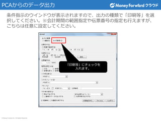 © Money Forward Inc. All Rights Reserved
PCAからのデータ出力
条件指示のウインドウが表示されますので、出力の種類で「印刷等」を選
択してください。※会計期間の範囲指定や伝票番号の指定も行えますが、
こちらは任意に設定してください。
「印刷等」にチェックを
入れます。
 