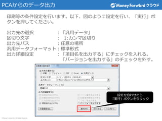 © Money Forward Inc. All Rights Reserved
PCAからのデータ出力
印刷等の条件設定を行います。以下、図のように設定を行い、「実行」ボ
タンを押してください。
出力先の選択 ：「汎用データ」
区切り文字 ： 1:カンマ区切り
出力先パス ：任意の場所
汎用データフォーマット：標準形式
出力詳細設定 ：「項目名を出力する」にチェックを入れる。
「バージョンを出力する」のチェックを外す。
設定を合わせたら
「実行」ボタンをクリック
 