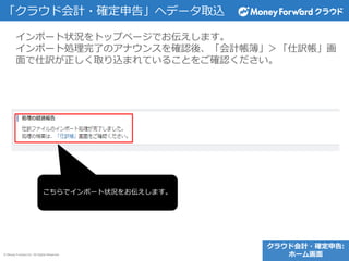 © Money Forward Inc. All Rights Reserved
インポート状況をトップページでお伝えします。
インポート処理完了のアナウンスを確認後、「会計帳簿」＞「仕訳帳」画
面で仕訳が正しく取り込まれていることをご確認ください。
「クラウド会計・確定申告」へデータ取込
こちらでインポート状況をお伝えします。
クラウド会計・確定申告:
ホーム画面
 