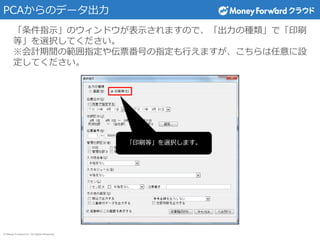 © Money Forward Inc. All Rights Reserved
PCAからのデータ出力
「条件指示」のウィンドウが表示されますので、「出力の種類」で「印刷
等」を選択してください。
※会計期間の範囲指定や伝票番号の指定も行えますが、こちらは任意に設
定してください。
「印刷等」を選択します。
 