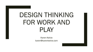 DESIGN THINKING
FOR WORK AND
PLAY
Karen Kelvie
karen@karenkelvie.com
 