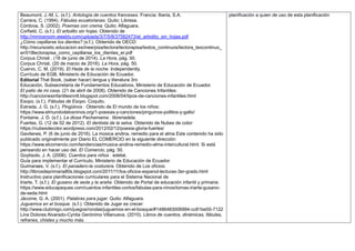 Beaumont, J.-M. L. (s.f.). Antología de cuentos franceses. Francia: Iberia, S.A.
Carrera, C. (1994). Fábulas ecuatorianas. Quito: Libresa.
Córdova, S. (2002). Poemas con crema. Quito: Alfaguara.
Corfield, C. (s.f.). El arbolito sin hojas. Obtenido de
http://mrriosroom.weebly.com/uploads/3/7/5/8/37582473/el_arbolito_sin_hojas.pdf
¿Cómo cepillarse los dientes? (s.f.). Obtenido de OECD:
http://recursostic.educacion.es/inee/pisa/lectora/lectorapisa/textos_continuos/lectora_texcontinuo_
er/018lectorapisa_como_cepillarse_los_dientes_er.pdf
Corpus Christi . (18 de junio de 2014). La Hora, pág. 50.
Corpus Christi. (20 de marzo de 2016). La Hora, pág. 50.
Cuervo, C. M. (2019). El Hada de la noche. Independently.
Currículo de EGB, Ministerio de Educación de Ecuador.
Editorial That Book, (saber hacer) lengua y literatura 3ro
Educación, Subsecretaría de Fundamentos Educativos, Ministerio de Educación de Ecuador.
El patio de mi casa. (21 de abril de 2008). Obtenido de Canciones Infantiles:
http://cancionesinfantilesnntt.blogspot.com/2008/04/tipos-de-canciones-infantiles.html
Esopo. (s.f.). Fábulas de Esopo. Coquito.
Estrada, J. G. (s.f.). Pingüinos . Obtenido de El mundo de los niños:
https://www.elmundodelosninos.org/1-poesias-y-canciones/pinguinos-pollitos-y-gallo/
Fontaine, J. D. (s.f.). La diosa Pachamama . libreriadela.
Fuertes, G. (12 de 02 de 2012). El dentista de la selva. Obtenido de Nubes de color:
https://nubesdecolor.wordpress.com/2012/02/12/poesia-gloria-fuertes/
Gavilanes, P. (6 de junio de 2016). La música andina, remedio para el alma Este contenido ha sido
publicado originalmente por Diario EL COMERCIO en la siguiente dirección:
https://www.elcomercio.com/tendencias/musica-andina-remedio-alma-intercultural.html. Si está
pensando en hacer uso del. El Comercio, pág. 50.
Goytisolo, J. A. (2006). Cuentos para niños . edebé.
Guía para implementar el Currículo, Ministerio de Educación de Ecuador.
Guimaraes, V. (s.f.). El panadero-la costurera. Obtenido de Los oficios:
http://librosdeprimaria80s.blogspot.com/2011/11/los-oficios-espanol-lecturas-3er-grado.html
Instructivo para planificaciones curriculares para el Sistema Nacional de
Iriarte, T. (s.f.). El gusano de seda y la araña. Obtenido de Portal de educación infantil y primaria:
https://www.educapeques.com/cuentos-infantiles-cortos/fabulas-para-ninos/tomas-iriarte-gusano-
de-seda.html
Jácome, G. A. (2001). Palabras para jugar. Quito: Alfaguara.
Juguemos en el bosque. (s.f.). Obtenido de Jugar es crecer:
http://www.clubmigo.com/juegos/rondas/juguemos-en-el-bosque/#1486483006994-cc81be55-7122
Lina Dolores Alvarado-Cyntia Gerónimo Villanueva. (2010). Libros de cuentos, dinámicas, fábulas,
refranes, chistes y mucho más.
planificación a quien de uso de esta planificación
 