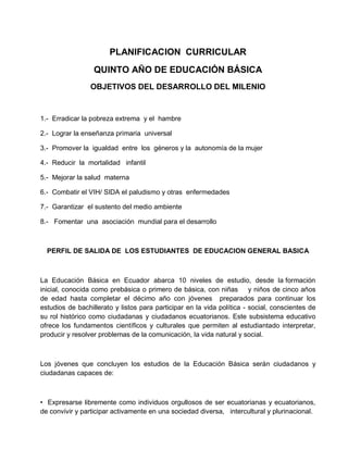 PLANIFICACION CURRICULAR
QUINTO AÑO DE EDUCACIÓN BÁSICA
OBJETIVOS DEL DESARROLLO DEL MILENIO
1.- Erradicar la pobreza extrema y el hambre
2.- Lograr la enseñanza primaria universal
3.- Promover la igualdad entre los géneros y la autonomía de la mujer
4.- Reducir la mortalidad infantil
5.- Mejorar la salud materna
6.- Combatir el VIH/ SIDA el paludismo y otras enfermedades
7.- Garantizar el sustento del medio ambiente
8.- Fomentar una asociación mundial para el desarrollo
PERFIL DE SALIDA DE LOS ESTUDIANTES DE EDUCACION GENERAL BASICA
La Educación Básica en Ecuador abarca 10 niveles de estudio, desde la formación
inicial, conocida como prebásica o primero de básica, con niñas y niños de cinco años
de edad hasta completar el décimo año con jóvenes preparados para continuar los
estudios de bachillerato y listos para participar en la vida política - social, conscientes de
su rol histórico como ciudadanas y ciudadanos ecuatorianos. Este subsistema educativo
ofrece los fundamentos científicos y culturales que permiten al estudiantado interpretar,
producir y resolver problemas de la comunicación, la vida natural y social.
Los jóvenes que concluyen los estudios de la Educación Básica serán ciudadanos y
ciudadanas capaces de:
• Expresarse libremente como individuos orgullosos de ser ecuatorianas y ecuatorianos,
de convivir y participar activamente en una sociedad diversa, intercultural y plurinacional.
 