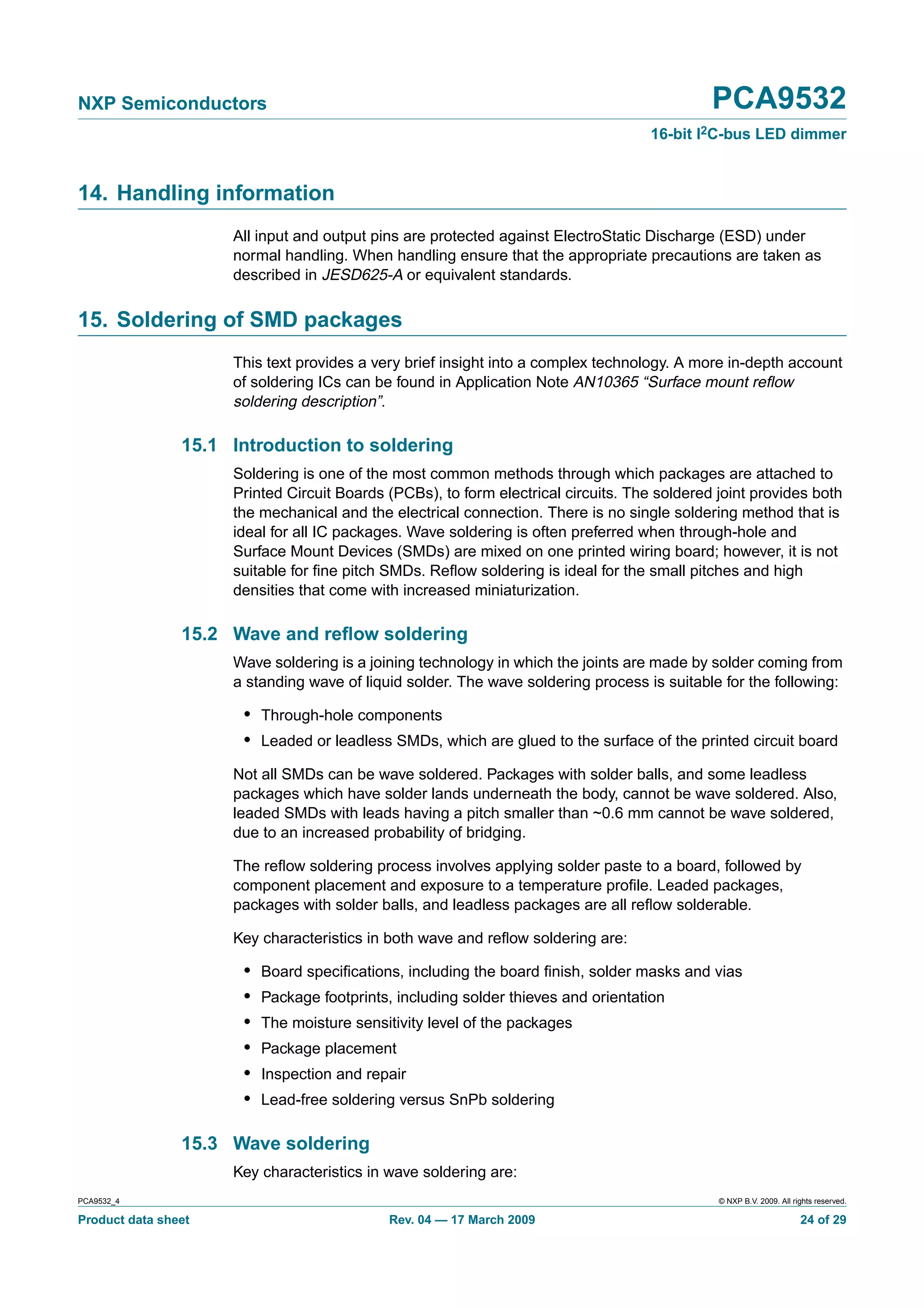 NXP Semiconductors                                                                           PCA9532
                                                                                    16-bit I2C-bus LED dimmer


14. Handling information
                     All input and output pins are protected against ElectroStatic Discharge (ESD) under
                     normal handling. When handling ensure that the appropriate precautions are taken as
                     described in JESD625-A or equivalent standards.


15. Soldering of SMD packages
                     This text provides a very brief insight into a complex technology. A more in-depth account
                     of soldering ICs can be found in Application Note AN10365 “Surface mount reﬂow
                     soldering description”.

                15.1 Introduction to soldering
                     Soldering is one of the most common methods through which packages are attached to
                     Printed Circuit Boards (PCBs), to form electrical circuits. The soldered joint provides both
                     the mechanical and the electrical connection. There is no single soldering method that is
                     ideal for all IC packages. Wave soldering is often preferred when through-hole and
                     Surface Mount Devices (SMDs) are mixed on one printed wiring board; however, it is not
                     suitable for ﬁne pitch SMDs. Reﬂow soldering is ideal for the small pitches and high
                     densities that come with increased miniaturization.

                15.2 Wave and reﬂow soldering
                     Wave soldering is a joining technology in which the joints are made by solder coming from
                     a standing wave of liquid solder. The wave soldering process is suitable for the following:

                      • Through-hole components
                      • Leaded or leadless SMDs, which are glued to the surface of the printed circuit board
                     Not all SMDs can be wave soldered. Packages with solder balls, and some leadless
                     packages which have solder lands underneath the body, cannot be wave soldered. Also,
                     leaded SMDs with leads having a pitch smaller than ~0.6 mm cannot be wave soldered,
                     due to an increased probability of bridging.

                     The reﬂow soldering process involves applying solder paste to a board, followed by
                     component placement and exposure to a temperature proﬁle. Leaded packages,
                     packages with solder balls, and leadless packages are all reﬂow solderable.

                     Key characteristics in both wave and reﬂow soldering are:

                      •   Board speciﬁcations, including the board ﬁnish, solder masks and vias
                      •   Package footprints, including solder thieves and orientation
                      •   The moisture sensitivity level of the packages
                      •   Package placement
                      •   Inspection and repair
                      •   Lead-free soldering versus SnPb soldering

                15.3 Wave soldering
                     Key characteristics in wave soldering are:
PCA9532_4                                                                                     © NXP B.V. 2009. All rights reserved.

Product data sheet                           Rev. 04 — 17 March 2009                                                 24 of 29
 