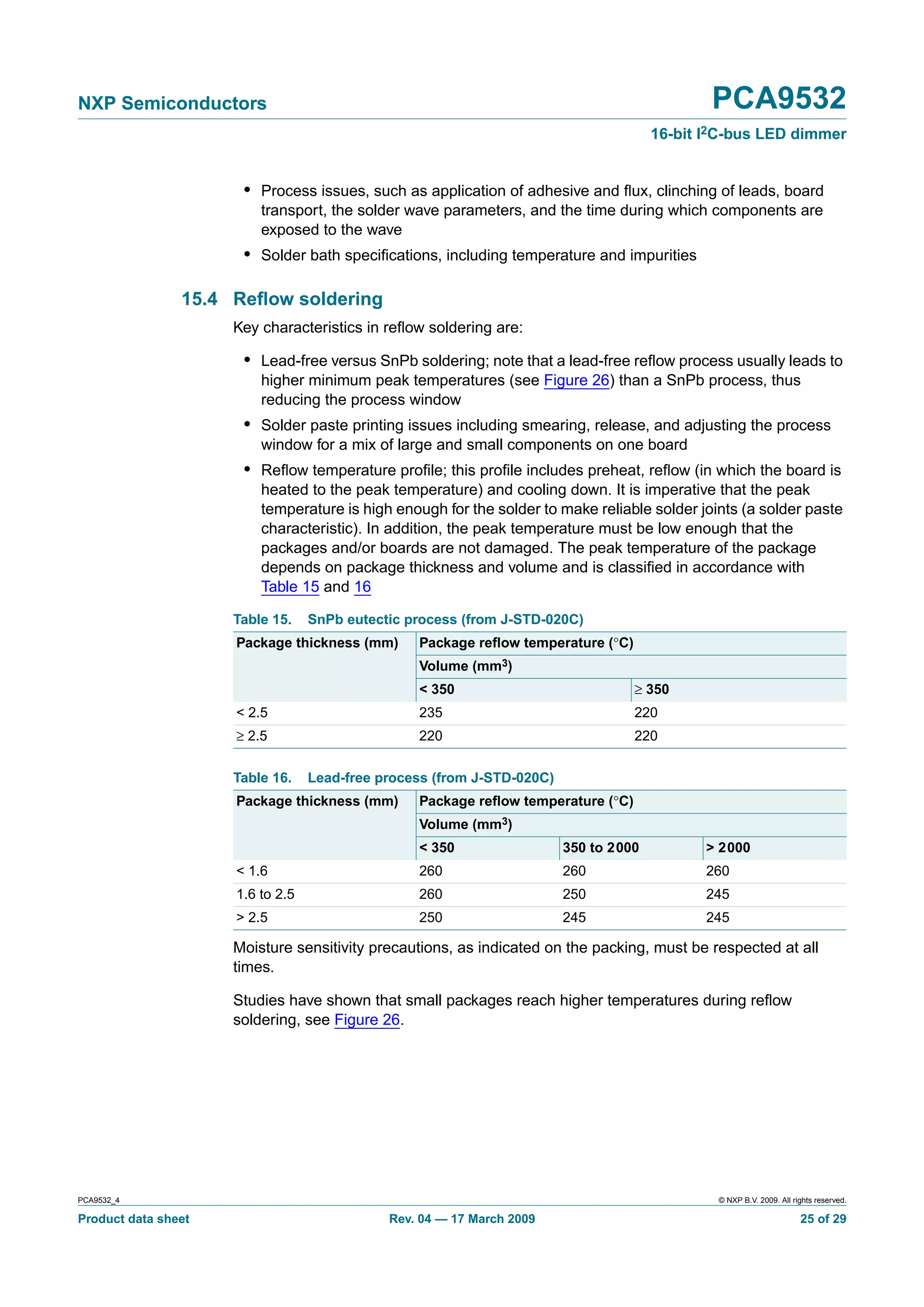 NXP Semiconductors                                                                           PCA9532
                                                                                      16-bit I2C-bus LED dimmer


                      • Process issues, such as application of adhesive and ﬂux, clinching of leads, board
                         transport, the solder wave parameters, and the time during which components are
                         exposed to the wave
                      • Solder bath speciﬁcations, including temperature and impurities

                15.4 Reﬂow soldering
                     Key characteristics in reﬂow soldering are:

                      • Lead-free versus SnPb soldering; note that a lead-free reﬂow process usually leads to
                         higher minimum peak temperatures (see Figure 26) than a SnPb process, thus
                         reducing the process window
                      • Solder paste printing issues including smearing, release, and adjusting the process
                         window for a mix of large and small components on one board
                      • Reﬂow temperature proﬁle; this proﬁle includes preheat, reﬂow (in which the board is
                         heated to the peak temperature) and cooling down. It is imperative that the peak
                         temperature is high enough for the solder to make reliable solder joints (a solder paste
                         characteristic). In addition, the peak temperature must be low enough that the
                         packages and/or boards are not damaged. The peak temperature of the package
                         depends on package thickness and volume and is classiﬁed in accordance with
                         Table 15 and 16

                     Table 15.    SnPb eutectic process (from J-STD-020C)
                     Package thickness (mm)      Package reﬂow temperature (°C)
                                                 Volume (mm3)
                                                 < 350                            ≥ 350
                     < 2.5                       235                              220
                     ≥ 2.5                       220                              220


                     Table 16.    Lead-free process (from J-STD-020C)
                     Package thickness (mm)      Package reﬂow temperature (°C)
                                                 Volume (mm3)
                                                 < 350                  350 to 2000          > 2000
                     < 1.6                       260                    260                  260
                     1.6 to 2.5                  260                    250                  245
                     > 2.5                       250                    245                  245

                     Moisture sensitivity precautions, as indicated on the packing, must be respected at all
                     times.

                     Studies have shown that small packages reach higher temperatures during reﬂow
                     soldering, see Figure 26.




PCA9532_4                                                                                     © NXP B.V. 2009. All rights reserved.

Product data sheet                           Rev. 04 — 17 March 2009                                                 25 of 29
 
