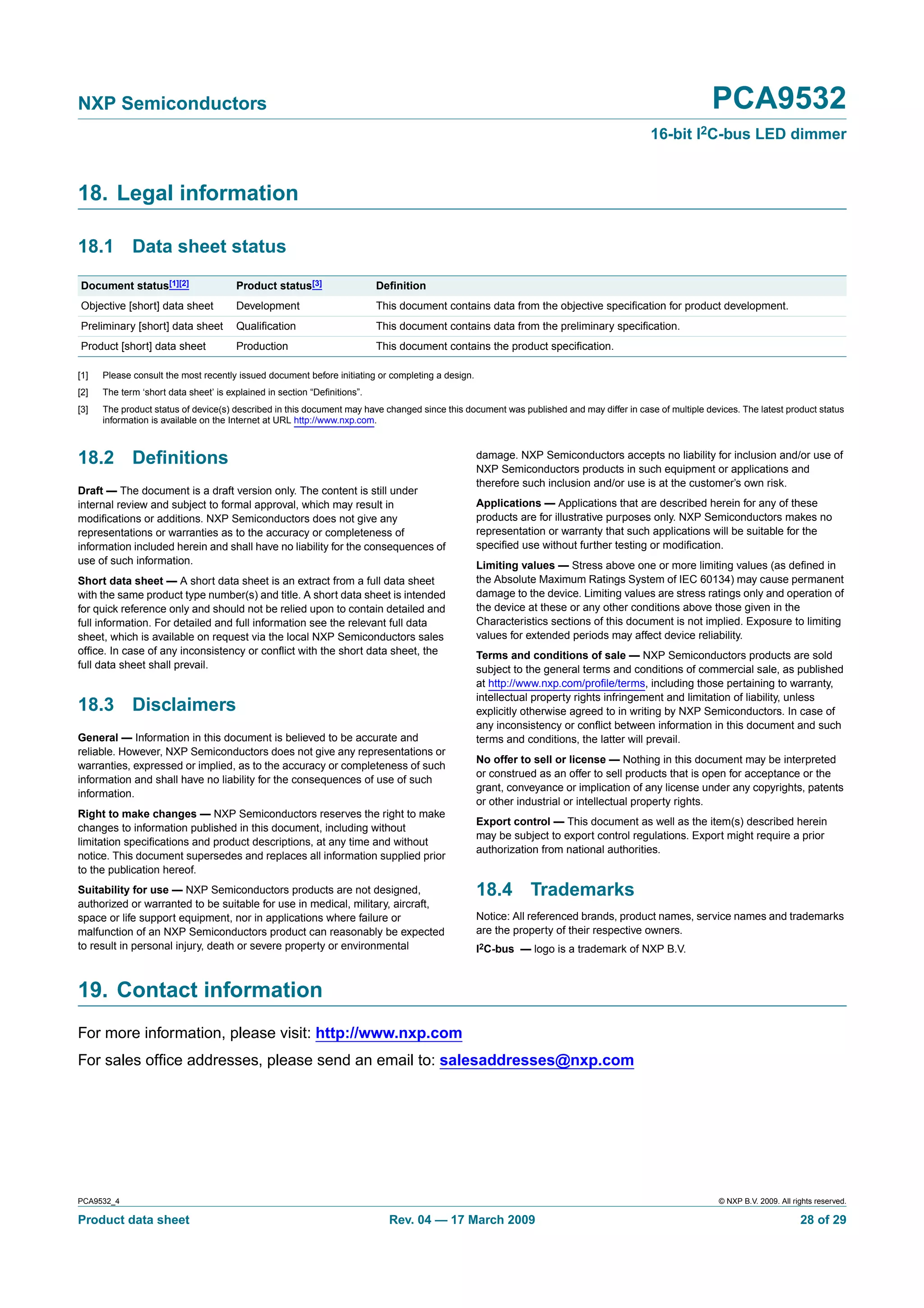 NXP Semiconductors                                                                                                                                       PCA9532
                                                                                                                                          16-bit I2C-bus LED dimmer


18. Legal information

18.1 Data sheet status
Document status[1][2]                  Product status[3]                  Deﬁnition
Objective [short] data sheet           Development                        This document contains data from the objective speciﬁcation for product development.
Preliminary [short] data sheet         Qualiﬁcation                       This document contains data from the preliminary speciﬁcation.
Product [short] data sheet             Production                         This document contains the product speciﬁcation.

[1]   Please consult the most recently issued document before initiating or completing a design.
[2]   The term ‘short data sheet’ is explained in section “Deﬁnitions”.
[3]   The product status of device(s) described in this document may have changed since this document was published and may differ in case of multiple devices. The latest product status
      information is available on the Internet at URL http://www.nxp.com.



18.2 Deﬁnitions                                                                                    damage. NXP Semiconductors accepts no liability for inclusion and/or use of
                                                                                                   NXP Semiconductors products in such equipment or applications and
                                                                                                   therefore such inclusion and/or use is at the customer’s own risk.
Draft — The document is a draft version only. The content is still under
internal review and subject to formal approval, which may result in                                Applications — Applications that are described herein for any of these
modiﬁcations or additions. NXP Semiconductors does not give any                                    products are for illustrative purposes only. NXP Semiconductors makes no
representations or warranties as to the accuracy or completeness of                                representation or warranty that such applications will be suitable for the
information included herein and shall have no liability for the consequences of                    speciﬁed use without further testing or modiﬁcation.
use of such information.                                                                           Limiting values — Stress above one or more limiting values (as deﬁned in
Short data sheet — A short data sheet is an extract from a full data sheet                         the Absolute Maximum Ratings System of IEC 60134) may cause permanent
with the same product type number(s) and title. A short data sheet is intended                     damage to the device. Limiting values are stress ratings only and operation of
for quick reference only and should not be relied upon to contain detailed and                     the device at these or any other conditions above those given in the
full information. For detailed and full information see the relevant full data                     Characteristics sections of this document is not implied. Exposure to limiting
sheet, which is available on request via the local NXP Semiconductors sales                        values for extended periods may affect device reliability.
ofﬁce. In case of any inconsistency or conﬂict with the short data sheet, the                      Terms and conditions of sale — NXP Semiconductors products are sold
full data sheet shall prevail.                                                                     subject to the general terms and conditions of commercial sale, as published
                                                                                                   at http://www.nxp.com/proﬁle/terms, including those pertaining to warranty,
                                                                                                   intellectual property rights infringement and limitation of liability, unless
18.3 Disclaimers                                                                                   explicitly otherwise agreed to in writing by NXP Semiconductors. In case of
                                                                                                   any inconsistency or conﬂict between information in this document and such
General — Information in this document is believed to be accurate and                              terms and conditions, the latter will prevail.
reliable. However, NXP Semiconductors does not give any representations or
                                                                                                   No offer to sell or license — Nothing in this document may be interpreted
warranties, expressed or implied, as to the accuracy or completeness of such
                                                                                                   or construed as an offer to sell products that is open for acceptance or the
information and shall have no liability for the consequences of use of such
                                                                                                   grant, conveyance or implication of any license under any copyrights, patents
information.
                                                                                                   or other industrial or intellectual property rights.
Right to make changes — NXP Semiconductors reserves the right to make
                                                                                                   Export control — This document as well as the item(s) described herein
changes to information published in this document, including without
                                                                                                   may be subject to export control regulations. Export might require a prior
limitation speciﬁcations and product descriptions, at any time and without
                                                                                                   authorization from national authorities.
notice. This document supersedes and replaces all information supplied prior
to the publication hereof.
Suitability for use — NXP Semiconductors products are not designed,                                18.4 Trademarks
authorized or warranted to be suitable for use in medical, military, aircraft,
space or life support equipment, nor in applications where failure or                              Notice: All referenced brands, product names, service names and trademarks
malfunction of an NXP Semiconductors product can reasonably be expected                            are the property of their respective owners.
to result in personal injury, death or severe property or environmental                            I2C-bus — logo is a trademark of NXP B.V.



19. Contact information
For more information, please visit: http://www.nxp.com
For sales ofﬁce addresses, please send an email to: salesaddresses@nxp.com




PCA9532_4                                                                                                                                                 © NXP B.V. 2009. All rights reserved.

Product data sheet                                                          Rev. 04 — 17 March 2009                                                                              28 of 29
 