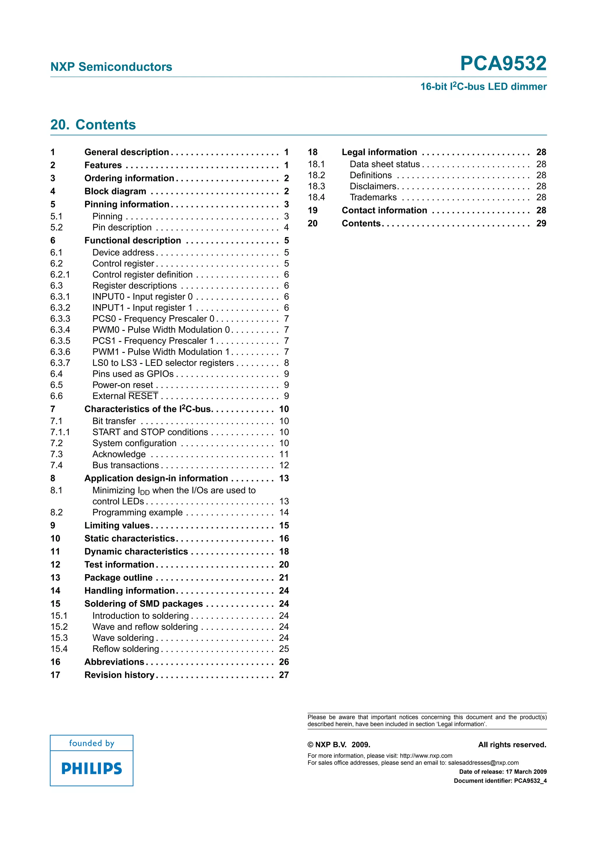 NXP Semiconductors                                                                                                                         PCA9532
                                                                                                                            16-bit I2C-bus LED dimmer


20. Contents
1       General description . . . . . . . . . . . . . . . . . . . . . . 1           18          Legal information . . . . . . . . . . . . . . . . . . . . . .          28
2       Features . . . . . . . . . . . . . . . . . . . . . . . . . . . . . . . 1    18.1          Data sheet status . . . . . . . . . . . . . . . . . . . . . .        28
3       Ordering information . . . . . . . . . . . . . . . . . . . . . 2            18.2          Deﬁnitions . . . . . . . . . . . . . . . . . . . . . . . . . . .     28
                                                                                    18.3          Disclaimers. . . . . . . . . . . . . . . . . . . . . . . . . . .     28
4       Block diagram . . . . . . . . . . . . . . . . . . . . . . . . . . 2
                                                                                    18.4          Trademarks . . . . . . . . . . . . . . . . . . . . . . . . . .       28
5       Pinning information . . . . . . . . . . . . . . . . . . . . . . 3
                                                                                    19          Contact information . . . . . . . . . . . . . . . . . . . .            28
5.1       Pinning . . . . . . . . . . . . . . . . . . . . . . . . . . . . . . . 3
5.2       Pin description . . . . . . . . . . . . . . . . . . . . . . . . . 4       20          Contents. . . . . . . . . . . . . . . . . . . . . . . . . . . . . .    29
6       Functional description . . . . . . . . . . . . . . . . . . . 5
6.1       Device address . . . . . . . . . . . . . . . . . . . . . . . . . 5
6.2       Control register . . . . . . . . . . . . . . . . . . . . . . . . . 5
6.2.1     Control register deﬁnition . . . . . . . . . . . . . . . . . 6
6.3       Register descriptions . . . . . . . . . . . . . . . . . . . . 6
6.3.1     INPUT0 - Input register 0 . . . . . . . . . . . . . . . . . 6
6.3.2     INPUT1 - Input register 1 . . . . . . . . . . . . . . . . . 6
6.3.3     PCS0 - Frequency Prescaler 0 . . . . . . . . . . . . . 7
6.3.4     PWM0 - Pulse Width Modulation 0 . . . . . . . . . . 7
6.3.5     PCS1 - Frequency Prescaler 1 . . . . . . . . . . . . . 7
6.3.6     PWM1 - Pulse Width Modulation 1 . . . . . . . . . . 7
6.3.7     LS0 to LS3 - LED selector registers . . . . . . . . . 8
6.4       Pins used as GPIOs . . . . . . . . . . . . . . . . . . . . . 9
6.5       Power-on reset . . . . . . . . . . . . . . . . . . . . . . . . . 9
6.6       External RESET . . . . . . . . . . . . . . . . . . . . . . . . 9
7       Characteristics of the I2C-bus. . . . . . . . . . . . . 10
7.1       Bit transfer . . . . . . . . . . . . . . . . . . . . . . . . . . . 10
7.1.1     START and STOP conditions . . . . . . . . . . . . . 10
7.2       System conﬁguration . . . . . . . . . . . . . . . . . . . 10
7.3       Acknowledge . . . . . . . . . . . . . . . . . . . . . . . . . 11
7.4       Bus transactions . . . . . . . . . . . . . . . . . . . . . . . 12
8       Application design-in information . . . . . . . . . 13
8.1       Minimizing IDD when the I/Os are used to
          control LEDs . . . . . . . . . . . . . . . . . . . . . . . . . . 13
8.2       Programming example . . . . . . . . . . . . . . . . . . 14
9       Limiting values. . . . . . . . . . . . . . . . . . . . . . . . . 15
10      Static characteristics. . . . . . . . . . . . . . . . . . . . 16
11      Dynamic characteristics . . . . . . . . . . . . . . . . . 18
12      Test information . . . . . . . . . . . . . . . . . . . . . . . . 20
13      Package outline . . . . . . . . . . . . . . . . . . . . . . . . 21
14      Handling information. . . . . . . . . . . . . . . . . . . . 24
15      Soldering of SMD packages . . . . . . . . . . . . . . 24
15.1      Introduction to soldering . . . . . . . . . . . . . . . . . 24
15.2      Wave and reﬂow soldering . . . . . . . . . . . . . . . 24
15.3      Wave soldering . . . . . . . . . . . . . . . . . . . . . . . . 24
15.4      Reﬂow soldering . . . . . . . . . . . . . . . . . . . . . . . 25
16      Abbreviations . . . . . . . . . . . . . . . . . . . . . . . . . . 26
17      Revision history . . . . . . . . . . . . . . . . . . . . . . . . 27



                                                                                    Please be aware that important notices concerning this document and the product(s)
                                                                                    described herein, have been included in section ‘Legal information’.


                                                                                    © NXP B.V. 2009.                                              All rights reserved.
                                                                                    For more information, please visit: http://www.nxp.com
                                                                                    For sales office addresses, please send an email to: salesaddresses@nxp.com
                                                                                                                                             Date of release: 17 March 2009
                                                                                                                                           Document identifier: PCA9532_4
 