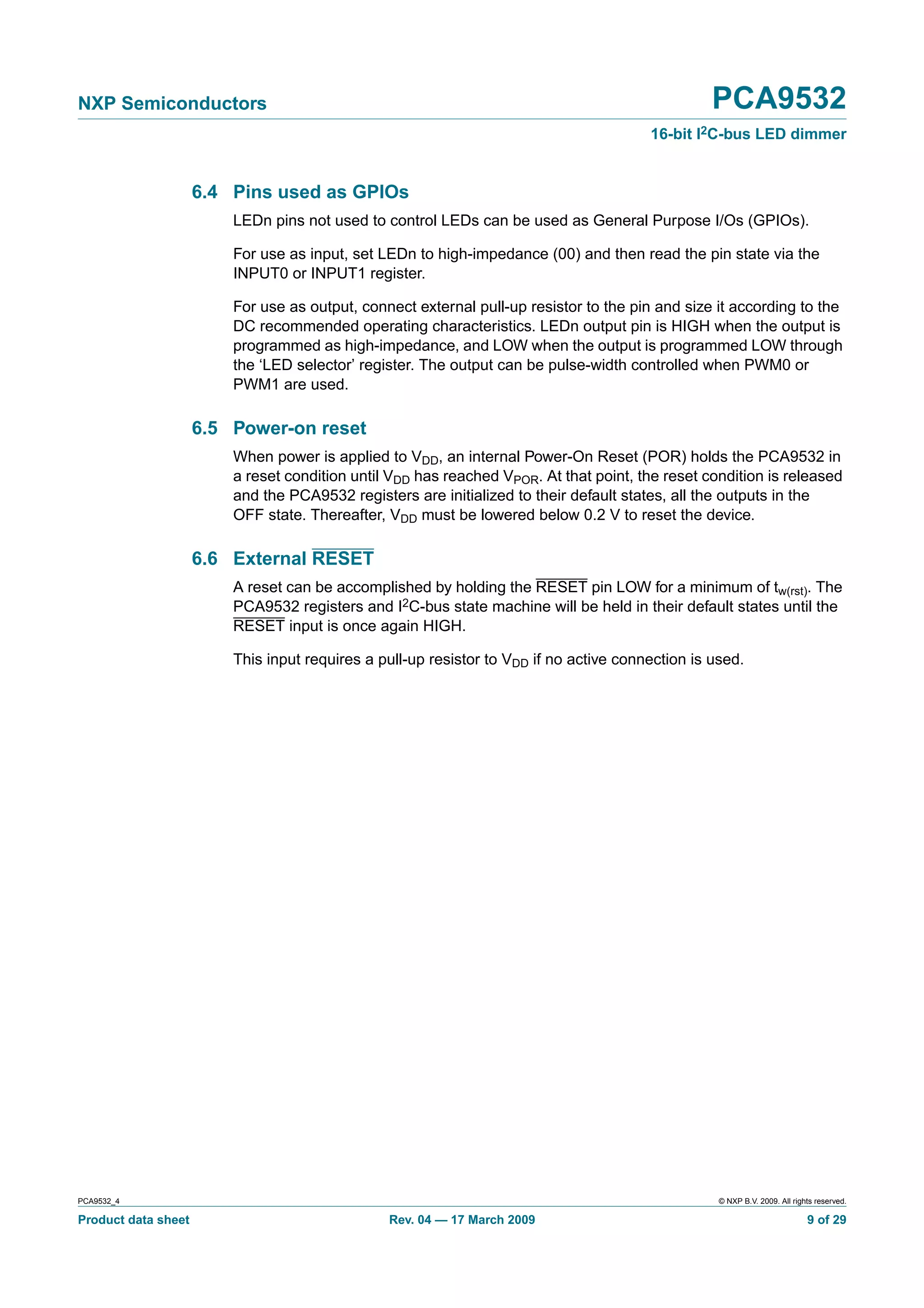 NXP Semiconductors                                                                                PCA9532
                                                                                        16-bit I2C-bus LED dimmer


                     6.4 Pins used as GPIOs
                         LEDn pins not used to control LEDs can be used as General Purpose I/Os (GPIOs).

                         For use as input, set LEDn to high-impedance (00) and then read the pin state via the
                         INPUT0 or INPUT1 register.

                         For use as output, connect external pull-up resistor to the pin and size it according to the
                         DC recommended operating characteristics. LEDn output pin is HIGH when the output is
                         programmed as high-impedance, and LOW when the output is programmed LOW through
                         the ‘LED selector’ register. The output can be pulse-width controlled when PWM0 or
                         PWM1 are used.

                     6.5 Power-on reset
                         When power is applied to VDD, an internal Power-On Reset (POR) holds the PCA9532 in
                         a reset condition until VDD has reached VPOR. At that point, the reset condition is released
                         and the PCA9532 registers are initialized to their default states, all the outputs in the
                         OFF state. Thereafter, VDD must be lowered below 0.2 V to reset the device.

                     6.6 External RESET
                         A reset can be accomplished by holding the RESET pin LOW for a minimum of tw(rst). The
                         PCA9532 registers and I2C-bus state machine will be held in their default states until the
                         RESET input is once again HIGH.

                         This input requires a pull-up resistor to VDD if no active connection is used.




PCA9532_4                                                                                          © NXP B.V. 2009. All rights reserved.

Product data sheet                              Rev. 04 — 17 March 2009                                                     9 of 29
 
