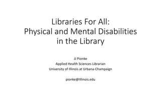Libraries For All:
Physical and Mental Disabilities
in the Library
JJ Pionke
Applied Health Sciences Librarian
University of Illinois at Urbana-Champaign
pionke@Illinois.edu
 
