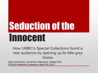 Seduction of the
Innocent
    How UMBC’s Special Collections found a
    new audience by opening up its little grey
                    boxes
Steve Ammidown, University of Maryland, College Park
PCA/ACA National Conference, March 28, 2013
 