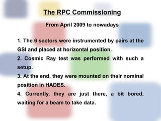The RPC Commissioning
           From April 2009 to nowadays


1. The 6 sectors were instrumented by pairs at the
GSI and placed at horizontal position.
2. Cosmic Ray test was performed with such a
setup.
3. At the end, they were mounted on their nominal
position in HADES.
4. Currently, they are just there, a bit bored,
waiting for a beam to take data.
 