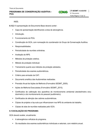 Título do Documento:
                                                                            IT-SESMT- 4.4.6-010
PROGRAMA DE CONSERVAÇÃO AUDITIVA -
                                                                           N.º Documento
PCA
                                                                           Folha Página 11 de 12



      INSS.

6.12.2 A apresentação do Documento Base deverá conter:

        Capa de apresentação identificando a área de abrangência.

        Introdução.

        Funcionamento do PCA.

        Constituição do GCA, com nomeação do coordenador do Grupo de Conservação Auditiva.

        Responsabilidades.

        Periodicidade de reuniões ordinárias.

        Avaliação do NPS.

        Métodos de proteção coletiva.

        Método de proteção individual.

        Treinamento quanto aos métodos de proteção adotados.

        Periodicidade dos exames audiométricos.

        Critério para emissão de CAT.

        Documento analítico das Audiometrias realizadas.

        Previsão Anual de Ações de Melhoria (Formulário SESMT_2005).

        Ações de Melhoria Executadas (Formulário SESMT_2010).

        Certificados de calibração dos aparelhos de monitoramento ambiental (decibelímetro e/ou
        dosímetro) e de monitoramento do pessoal (audiômetro).

        Certificados de aferição das cabines audiométricas.

        Cópias de projetos e lay-outs que influenciaram nos NPS do ambiente de trabalho.

        Cópias de atas de reuniões realizadas pelo GCA.

6.13 AVALIAÇÃO DO PROGRAMA

GCA deverá avaliar, anualmente:

        A abrangência e eficácia do programa.

        Os resultados dos exames audiométricos individuais e setoriais, com relatório anual.
 