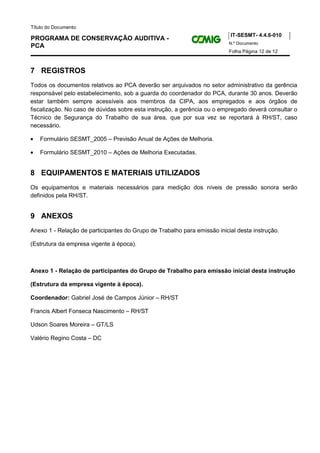 Título do Documento:
                                                                          IT-SESMT- 4.4.6-010
PROGRAMA DE CONSERVAÇÃO AUDITIVA -
                                                                          N.º Documento
PCA
                                                                          Folha Página 12 de 12



7 REGISTROS
Todos os documentos relativos ao PCA deverão ser arquivados no setor administrativo da gerência
responsável pelo estabelecimento, sob a guarda do coordenador do PCA, durante 30 anos. Deverão
estar também sempre acessíveis aos membros da CIPA, aos empregados e aos órgãos de
fiscalização. No caso de dúvidas sobre esta instrução, a gerência ou o empregado deverá consultar o
Técnico de Segurança do Trabalho de sua área, que por sua vez se reportará à RH/ST, caso
necessário.

•   Formulário SESMT_2005 – Previsão Anual de Ações de Melhoria.

•   Formulário SESMT_2010 – Ações de Melhoria Executadas.


8 EQUIPAMENTOS E MATERIAIS UTILIZADOS
Os equipamentos e materiais necessários para medição dos níveis de pressão sonora serão
definidos pela RH/ST.


9 ANEXOS
Anexo 1 - Relação de participantes do Grupo de Trabalho para emissão inicial desta instrução.

(Estrutura da empresa vigente à época).



Anexo 1 - Relação de participantes do Grupo de Trabalho para emissão inicial desta instrução

(Estrutura da empresa vigente à época).

Coordenador: Gabriel José de Campos Júnior – RH/ST

Francis Albert Fonseca Nascimento – RH/ST

Udson Soares Moreira – GT/LS

Valério Regino Costa – DC
 