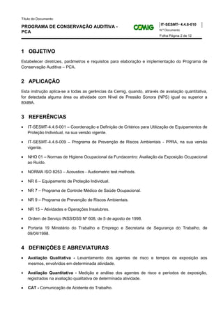 Título do Documento:
                                                                         IT-SESMT- 4.4.6-010
PROGRAMA DE CONSERVAÇÃO AUDITIVA -
                                                                        N.º Documento
PCA
                                                                        Folha Página 2 de 12



1 OBJETIVO
Estabelecer diretrizes, parâmetros e requisitos para elaboração e implementação do Programa de
Conservação Auditiva – PCA.


2 APLICAÇÃO
Esta instrução aplica-se a todas as gerências da Cemig, quando, através de avaliação quantitativa,
for detectada alguma área ou atividade com Nível de Pressão Sonora (NPS) igual ou superior a
80dBA.


3 REFERÊNCIAS
•   IT-SESMT-4.4.6-001 – Coordenação e Definição de Critérios para Utilização de Equipamentos de
    Proteção Individual, na sua versão vigente.

•   IT-SESMT-4.4.6-009 – Programa de Prevenção de Riscos Ambientais - PPRA, na sua versão
    vigente.

•   NHO 01 – Normas de Higiene Ocupacional da Fundacentro: Avaliação da Exposição Ocupacional
    ao Ruído.

•   NORMA ISO 8253 – Acoustics - Audiometric test methods.

•   NR 6 – Equipamento de Proteção Individual.

•   NR 7 – Programa de Controle Médico de Saúde Ocupacional.

•   NR 9 – Programa de Prevenção de Riscos Ambientais.

•   NR 15 – Atividades e Operações Insalubres.

•   Ordem de Serviço INSS/DSS Nº 608, de 5 de agosto de 1998.

•   Portaria 19 Ministério do Trabalho e Emprego e Secretaria de Segurança do Trabalho, de
    09/04/1998.


4 DEFINIÇÕES E ABREVIATURAS
•   Avaliação Qualitativa - Levantamento dos agentes de risco e tempos de exposição aos
    mesmos, envolvidos em determinada atividade.

•   Avaliação Quantitativa - Medição e análise dos agentes de risco e períodos de exposição,
    registrados na avaliação qualitativa de determinada atividade.

•   CAT - Comunicação de Acidente do Trabalho.
 