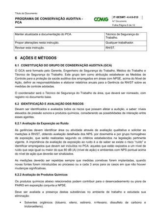 Título do Documento:
                                                                         IT-SESMT- 4.4.6-010
PROGRAMA DE CONSERVAÇÃO AUDITIVA -
                                                                        N.º Documento
PCA
                                                                        Folha Página 6 de 12


Manter atualizada a documentação do PCA.                           Técnico de Segurança do
                                                                   Trabalho.
Propor alterações nesta instrução.                                 Qualquer trabalhador.
Revisar esta instrução.                                            RH/ST.


6 AÇÕES E MÉTODOS
6.1 CONSTITUIÇÃO DO GRUPO DE CONSERVAÇÃO AUDITIVA (GCA)
O GCA será formado pelo Gerente, Engenheiro de Segurança do Trabalho, Médico do Trabalho e
Técnico de Segurança do Trabalho. Este grupo tem como atribuição estabelecer as Medidas de
Controle para a proteção da saúde auditiva dos empregados em áreas com NPSE, acima do Nível de
Ação, definir as responsabilidades e elaborar relatórios anuais para a Gerência da RH/ST sobre as
medidas de controle adotadas.

O coordenador será o Técnico de Segurança do Trabalho da área, que deverá ser nomeado, com
registro no documento base.

6.2 IDENTIFICAÇÃO E AVALIAÇÃO DOS RISCOS
Devem ser identificados e avaliados todos os riscos que possam afetar a audição, a saber: níveis
elevados de pressão sonora e produtos químicos, considerando as possibilidades de interação entre
esses agentes.

6.2.1 Avaliação da Exposição ao Ruído

As gerências devem identificar área ou atividade através de avaliação qualitativa e solicitar as
medições à RH/ST, obtendo avaliação detalhada dos NPS, por dosimetria e por grupo homogêneo
de exposição, que serão realizadas segundo os critérios estabelecidos na legislação pertinente
vigente. A importância da avaliação da exposição ao ruído é a de saber se existe o risco “ruído” e
identificar empregados que devem ser incluídos no PCA: aqueles que estão expostos a um nível de
ruído que seja igual ou maior do que 80 dB (A) (nível de ação) e ambientes com NPS pontual acima
do nível de ação que deverão ser sinalizados.

As medições deverão ser repetidas sempre que medidas corretivas forem implantadas, quando
novas fontes forem introduzidas ao processo ou a cada 3 anos para os casos em que não houver
mudanças significativas.

6.2.2 Avaliação de Produtos Químicos

Os produtos químicos abaixo relacionados podem contribuir para o desencadeamento ou piora da
PAIRO em exposição conjunta a NPSE.

Deve ser avaliada a presença destas substâncias no ambiente de trabalho e estudada sua
eliminação:

        Solventes orgânicos (tolueno, xileno, estireno, n-Hexano, dissulfeto de carbono e
        tricloroetileno).
 