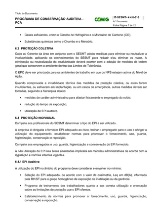 Título do Documento:
                                                                           IT-SESMT- 4.4.6-010
PROGRAMA DE CONSERVAÇÃO AUDITIVA -
                                                                          N.º Documento
PCA
                                                                          Folha Página 7 de 12



        Gases asfixiantes, como o Cianeto de Hidrogênio e o Monóxido de Carbono (CO).

        Substâncias químicas como o Chumbo e o Mercúrio.

6.3 PROTEÇÃO COLETIVA
Cabe ao Gerente da área em conjunto com o SESMT adotar medidas para eliminar ou neutralizar a
insalubridade, aplicando os conhecimentos do SESMT para reduzir e/ou eliminar os riscos. A
eliminação ou neutralização da insalubridade deverá ocorrer com a adoção de medidas de ordem
geral que conservem o ambiente dentro dos Limites de Tolerância.

O EPC deve ser priorizado para os ambientes de trabalho em que os NPS estejam acima do Nível de
Ação.

Quando comprovada a inviabilidade técnica das medidas de proteção coletiva, ou estas forem
insuficientes, ou estiverem em implantação, ou em casos de emergência, outras medidas devem ser
tomadas, seguindo a hierarquia abaixo:

        medidas de caráter administrativo para afastar fisicamente o empregado do ruído;

        redução do tempo de exposição;

        utilização de EPI auditivo.

6.4 PROTEÇÃO INDIVIDUAL
Compete aos profissionais do SESMT determinar o tipo do EPI a ser utilizado.

A empresa é obrigada a fornecer EPI adequado ao risco, treinar o empregado para o uso e obrigar a
utilização do equipamento, estabelecer normas para promover o fornecimento, uso, guarda,
higienização, conservação e reposição.

Compete aos empregados o uso, guarda, higienização e conservação do EPI fornecido.

A não utilização do EPI nas áreas sinalizadas implicará em medidas administrativas de acordo com a
legislação e normas internas vigentes.

6.4.1 EPI Auditivo

A utilização do EPI no âmbito do programa deve considerar e envolver no mínimo:

        Seleção do EPI adequado, de acordo com o valor da dosimetria, Leq em dB(A), informado
        pela RH/ST para o grupo homogêneo de exposição na instalação ou da gerência.

        Programa de treinamento dos trabalhadores quanto a sua correta utilização e orientação
        sobre as limitações de proteção que o EPI oferece.

        Estabelecimento de normas para promover o fornecimento, uso, guarda, higienização,
        conservação e reposição.
 