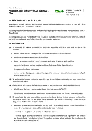 Título do Documento:
                                                                           IT-SESMT- 4.4.6-010
PROGRAMA DE CONSERVAÇÃO AUDITIVA -
                                                                          N.º Documento
PCA
                                                                          Folha Página 8 de 12



6.5 MÉTODO DE AVALIAÇÃO DOS NPS

A exposição a níveis de ruído tem os limites de tolerância estabelecidos no Anexo nº 1 da NR 15, da
Portaria 3214/78, do Ministério do Trabalho.

A avaliação do NPS será executada conforme legislação pertinente vigente e mencionada no item 3 -
Referências.

A avaliação deverá ser realizada através do uso de audiodosímetro devidamente calibrado, estando
o aparelho posicionado ao nível auditivo dos empregados presentes.

6.6 AUDIOMETRIA

6.6.1 O resultado do exame audiométrico deve ser registrado em uma ficha que contenha, no
      mínimo:

        nome, idade, número de registro de identidade e assinatura do trabalhador;

        nome da empresa e a função do trabalhador;

        tempo de repouso auditivo cumprido para a realização do exame audiométrico;

        nome do fabricante, modelo e data da última aferição acústica do audiômetro;

        traçado audiométrico e símbolos;

        nome, número de registro no conselho regional e assinatura do profissional responsável pelo
        exame audiométrico.

6.6.2 A audiometria deve ser realizada por médico ou fonoaudiólogo registrados em seus respectivos
      conselhos de classe.

6.6.3 Deverão ser exigidos do profissional que realiza a audiometria os seguintes documentos:

        Certificação de que a cabine audiométrica atende à norma ISO 8253.

        Certificação de calibração do audiômetro e dos equipamentos que fizeram esta calibração.

6.6.4 O trabalhador deve ser submetido a exame audiométrico de referência e a exame audiométrico
      seqüencial de acordo com a Portaria 19 do Ministério do Trabalho e Emprego e Secretaria de
      Segurança do Trabalho, de 09/04/1998:

        O exame audiométrico de referência, aquele com o qual os seqüenciais serão comparados e
        cujas diretrizes constam dos subitens abaixo, deve ser realizado:

        - quando não se possua um exame de referência prévio;

        - quando algum exame audiométrico seqüencial apresentar alteração significativa em relação
        ao de referência. (ver abaixo no item 13- Análise do caso, a interpretação dos resultados do
        exame audiométrico seqüencial).
 