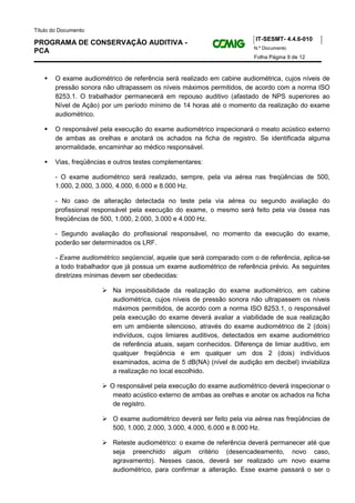 Título do Documento:
                                                                          IT-SESMT- 4.4.6-010
PROGRAMA DE CONSERVAÇÃO AUDITIVA -
                                                                         N.º Documento
PCA
                                                                         Folha Página 9 de 12



        O exame audiométrico de referência será realizado em cabine audiométrica, cujos níveis de
        pressão sonora não ultrapassem os níveis máximos permitidos, de acordo com a norma ISO
        8253.1. O trabalhador permanecerá em repouso auditivo (afastado de NPS superiores ao
        Nível de Ação) por um período mínimo de 14 horas até o momento da realização do exame
        audiométrico.

        O responsável pela execução do exame audiométrico inspecionará o meato acústico externo
        de ambas as orelhas e anotará os achados na ficha de registro. Se identificada alguma
        anormalidade, encaminhar ao médico responsável.

        Vias, freqüências e outros testes complementares:

        - O exame audiométrico será realizado, sempre, pela via aérea nas freqüências de 500,
        1.000, 2.000, 3.000, 4.000, 6.000 e 8.000 Hz.

        - No caso de alteração detectada no teste pela via aérea ou segundo avaliação do
        profissional responsável pela execução do exame, o mesmo será feito pela via óssea nas
        freqüências de 500, 1.000, 2.000, 3.000 e 4.000 Hz.

        - Segundo avaliação do profissional responsável, no momento da execução do exame,
        poderão ser determinados os LRF.

        - Exame audiométrico seqüencial, aquele que será comparado com o de referência, aplica-se
        a todo trabalhador que já possua um exame audiométrico de referência prévio. As seguintes
        diretrizes mínimas devem ser obedecidas:

                           Na impossibilidade da realização do exame audiométrico, em cabine
                           audiométrica, cujos níveis de pressão sonora não ultrapassem os níveis
                           máximos permitidos, de acordo com a norma ISO 8253.1, o responsável
                           pela execução do exame deverá avaliar a viabilidade de sua realização
                           em um ambiente silencioso, através do exame audiométrico de 2 (dois)
                           indivíduos, cujos limiares auditivos, detectados em exame audiométrico
                           de referência atuais, sejam conhecidos. Diferença de limiar auditivo, em
                           qualquer freqüência e em qualquer um dos 2 (dois) indivíduos
                           examinados, acima de 5 dB(NA) (nível de audição em decibel) inviabiliza
                           a realização no local escolhido.

                          O responsável pela execução do exame audiométrico deverá inspecionar o
                           meato acústico externo de ambas as orelhas e anotar os achados na ficha
                           de registro.

                           O exame audiométrico deverá ser feito pela via aérea nas freqüências de
                           500, 1.000, 2.000, 3.000, 4.000, 6.000 e 8.000 Hz.

                           Reteste audiométrico: o exame de referência deverá permanecer até que
                           seja preenchido algum critério (desencadeamento, novo caso,
                           agravamento). Nesses casos, deverá ser realizado um novo exame
                           audiométrico, para confirmar a alteração. Esse exame passará o ser o
 