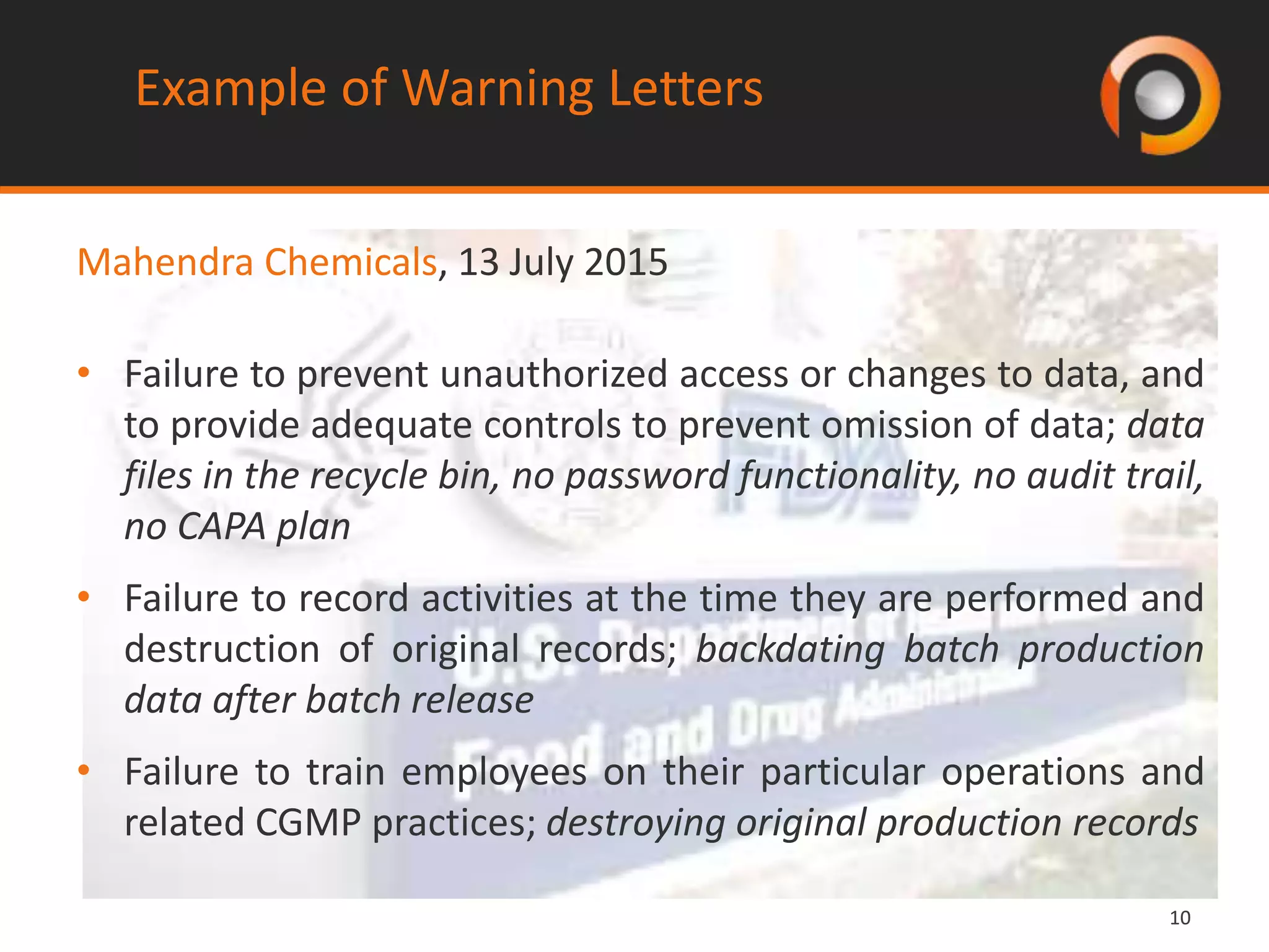 1010
Example of Warning Letters
Mahendra Chemicals, 13 July 2015
• Failure to prevent unauthorized access or changes to data, and
to provide adequate controls to prevent omission of data; data
files in the recycle bin, no password functionality, no audit trail,
no CAPA plan
• Failure to record activities at the time they are performed and
destruction of original records; backdating batch production
data after batch release
• Failure to train employees on their particular operations and
related CGMP practices; destroying original production records
 