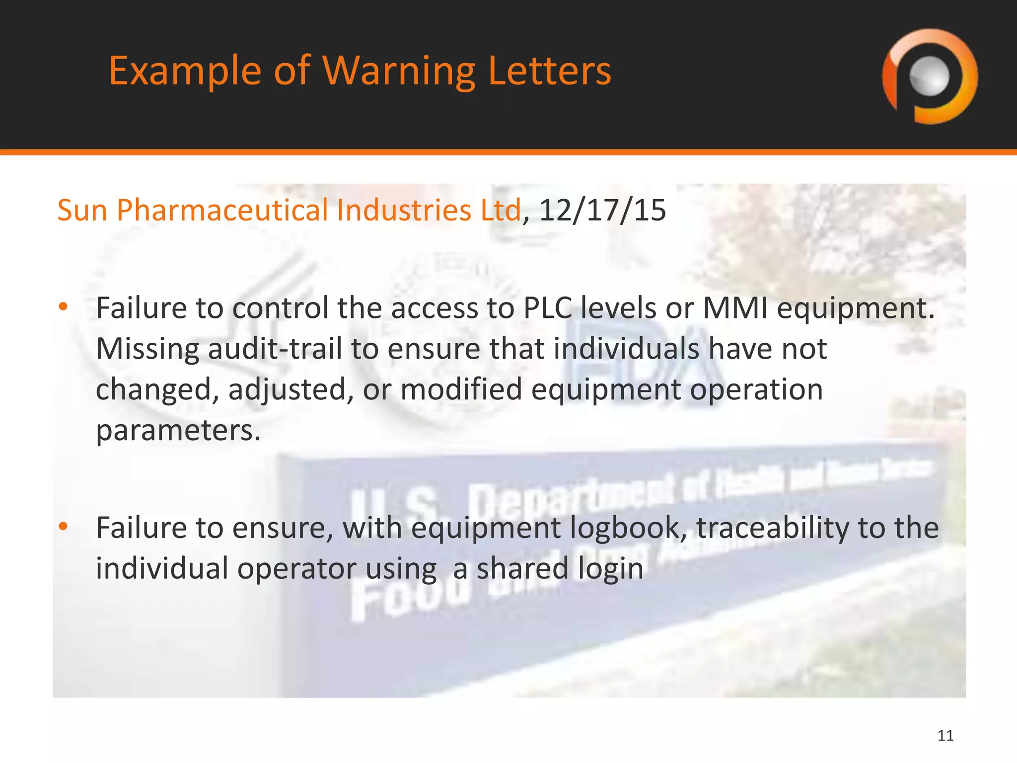 1111
Sun Pharmaceutical Industries Ltd, 12/17/15
• Failure to control the access to PLC levels or MMI equipment.
Missing audit-trail to ensure that individuals have not
changed, adjusted, or modified equipment operation
parameters.
• Failure to ensure, with equipment logbook, traceability to the
individual operator using a shared login
Example of Warning Letters
 