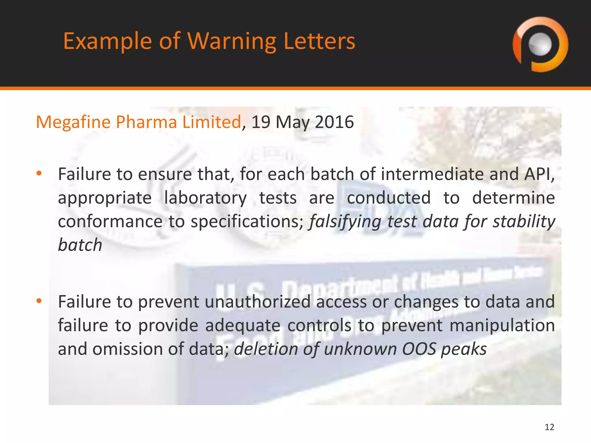 1212
Example of Warning Letters
Megafine Pharma Limited, 19 May 2016
• Failure to ensure that, for each batch of intermediate and API,
appropriate laboratory tests are conducted to determine
conformance to specifications; falsifying test data for stability
batch
• Failure to prevent unauthorized access or changes to data and
failure to provide adequate controls to prevent manipulation
and omission of data; deletion of unknown OOS peaks
 