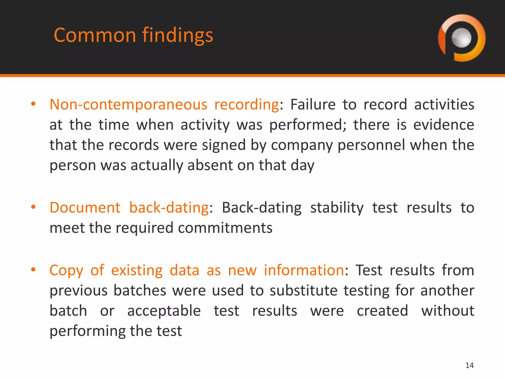 1414
• Non-contemporaneous recording: Failure to record activities
at the time when activity was performed; there is evidence
that the records were signed by company personnel when the
person was actually absent on that day
• Document back-dating: Back-dating stability test results to
meet the required commitments
• Copy of existing data as new information: Test results from
previous batches were used to substitute testing for another
batch or acceptable test results were created without
performing the test
Common findings
 