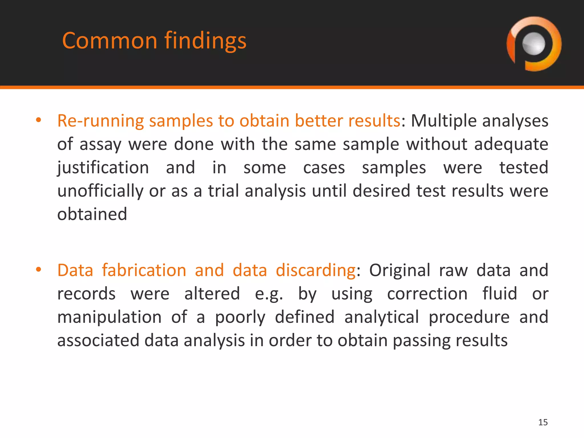 1515
• Re-running samples to obtain better results: Multiple analyses
of assay were done with the same sample without adequate
justification and in some cases samples were tested
unofficially or as a trial analysis until desired test results were
obtained
• Data fabrication and data discarding: Original raw data and
records were altered e.g. by using correction fluid or
manipulation of a poorly defined analytical procedure and
associated data analysis in order to obtain passing results
Common findings
 