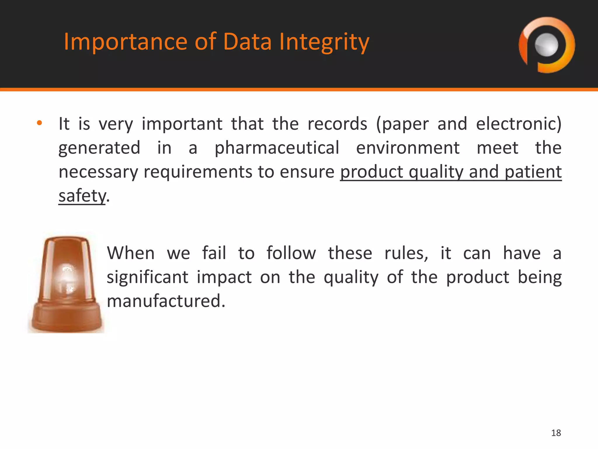 1818
Importance of Data Integrity
• It is very important that the records (paper and electronic)
generated in a pharmaceutical environment meet the
necessary requirements to ensure product quality and patient
safety.
When we fail to follow these rules, it can have a
significant impact on the quality of the product being
manufactured.
 