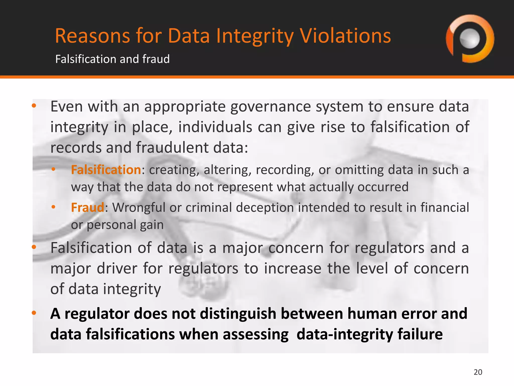 2020
• Even with an appropriate governance system to ensure data
integrity in place, individuals can give rise to falsification of
records and fraudulent data:
• Falsification: creating, altering, recording, or omitting data in such a
way that the data do not represent what actually occurred
• Fraud: Wrongful or criminal deception intended to result in financial
or personal gain
• Falsification of data is a major concern for regulators and a
major driver for regulators to increase the level of concern
of data integrity
• A regulator does not distinguish between human error and
data falsifications when assessing data-integrity failure
Reasons for Data Integrity Violations
Falsification and fraud
 