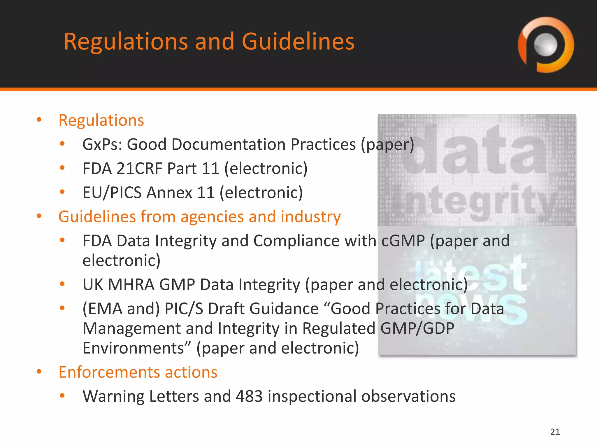 2121
Regulations and Guidelines
• Regulations
• GxPs: Good Documentation Practices (paper)
• FDA 21CRF Part 11 (electronic)
• EU/PICS Annex 11 (electronic)
• Guidelines from agencies and industry
• FDA Data Integrity and Compliance with cGMP (paper and
electronic)
• UK MHRA GMP Data Integrity (paper and electronic)
• (EMA and) PIC/S Draft Guidance “Good Practices for Data
Management and Integrity in Regulated GMP/GDP
Environments” (paper and electronic)
• Enforcements actions
• Warning Letters and 483 inspectional observations
 