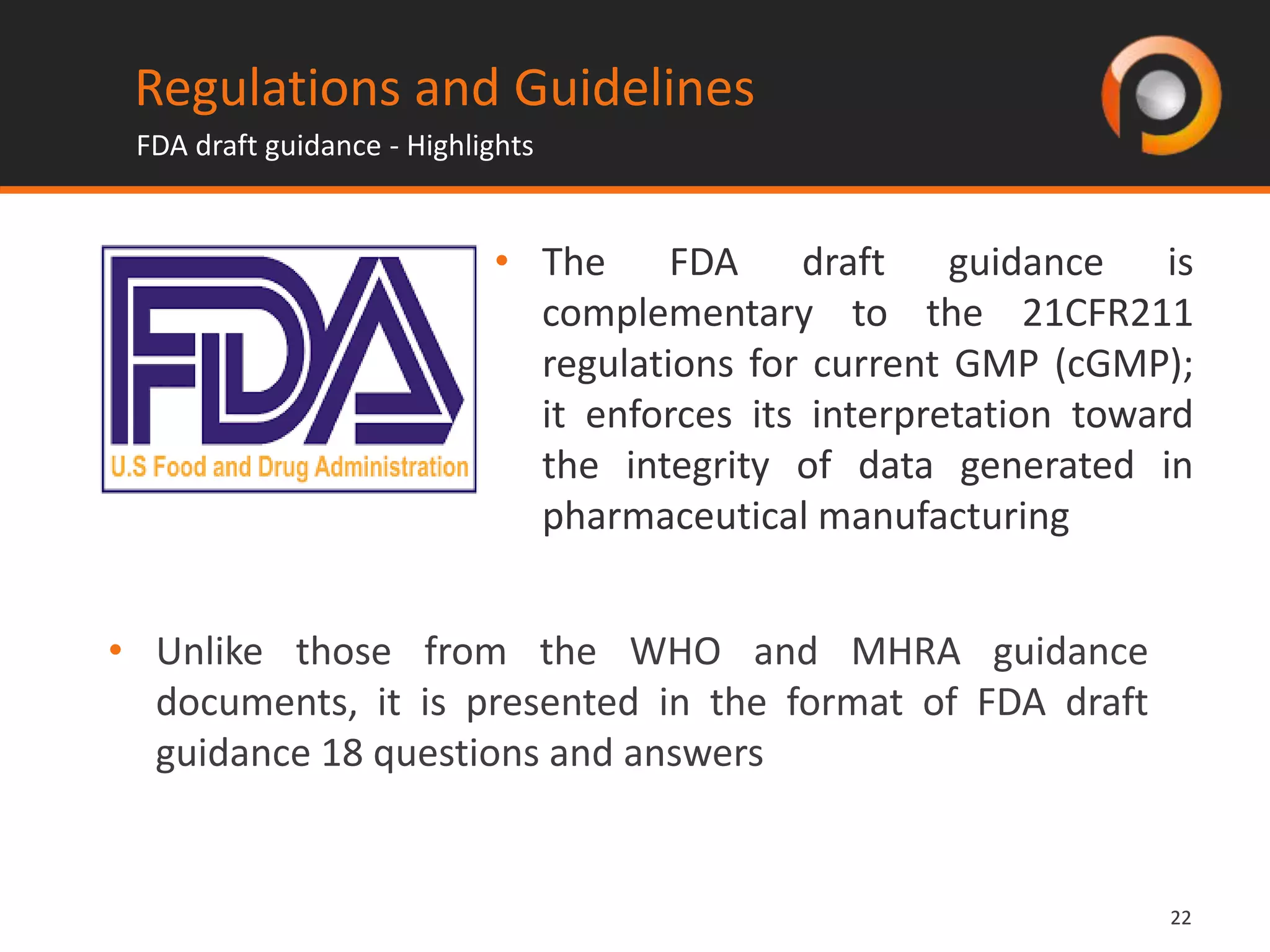 2222
Regulations and Guidelines
FDA draft guidance - Highlights
• The FDA draft guidance is
complementary to the 21CFR211
regulations for current GMP (cGMP);
it enforces its interpretation toward
the integrity of data generated in
pharmaceutical manufacturing
• Unlike those from the WHO and MHRA guidance
documents, it is presented in the format of FDA draft
guidance 18 questions and answers
 
