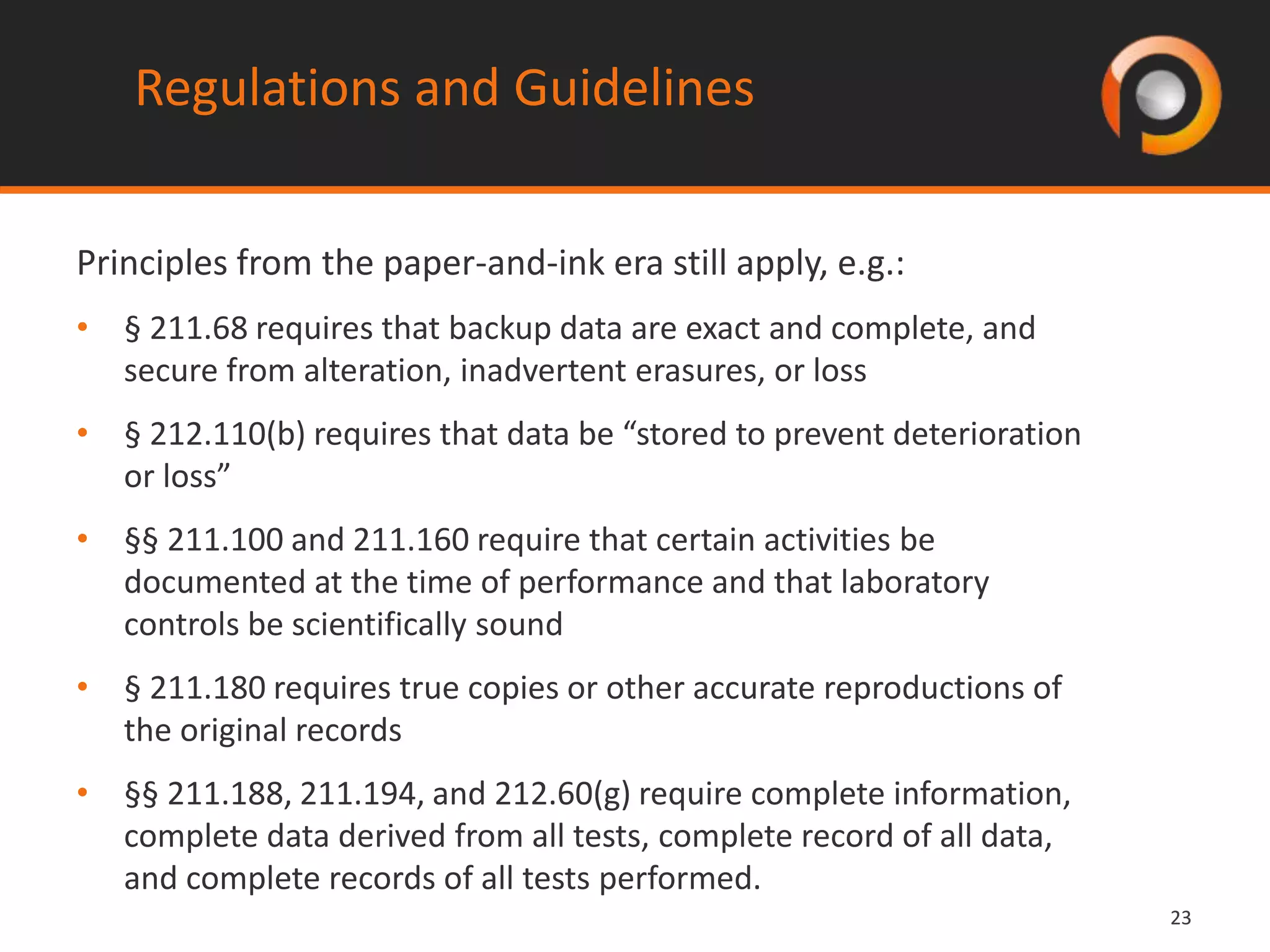 2323
Regulations and Guidelines
Principles from the paper-and-ink era still apply, e.g.:
• § 211.68 requires that backup data are exact and complete, and
secure from alteration, inadvertent erasures, or loss
• § 212.110(b) requires that data be “stored to prevent deterioration
or loss”
• §§ 211.100 and 211.160 require that certain activities be
documented at the time of performance and that laboratory
controls be scientifically sound
• § 211.180 requires true copies or other accurate reproductions of
the original records
• §§ 211.188, 211.194, and 212.60(g) require complete information,
complete data derived from all tests, complete record of all data,
and complete records of all tests performed.
 