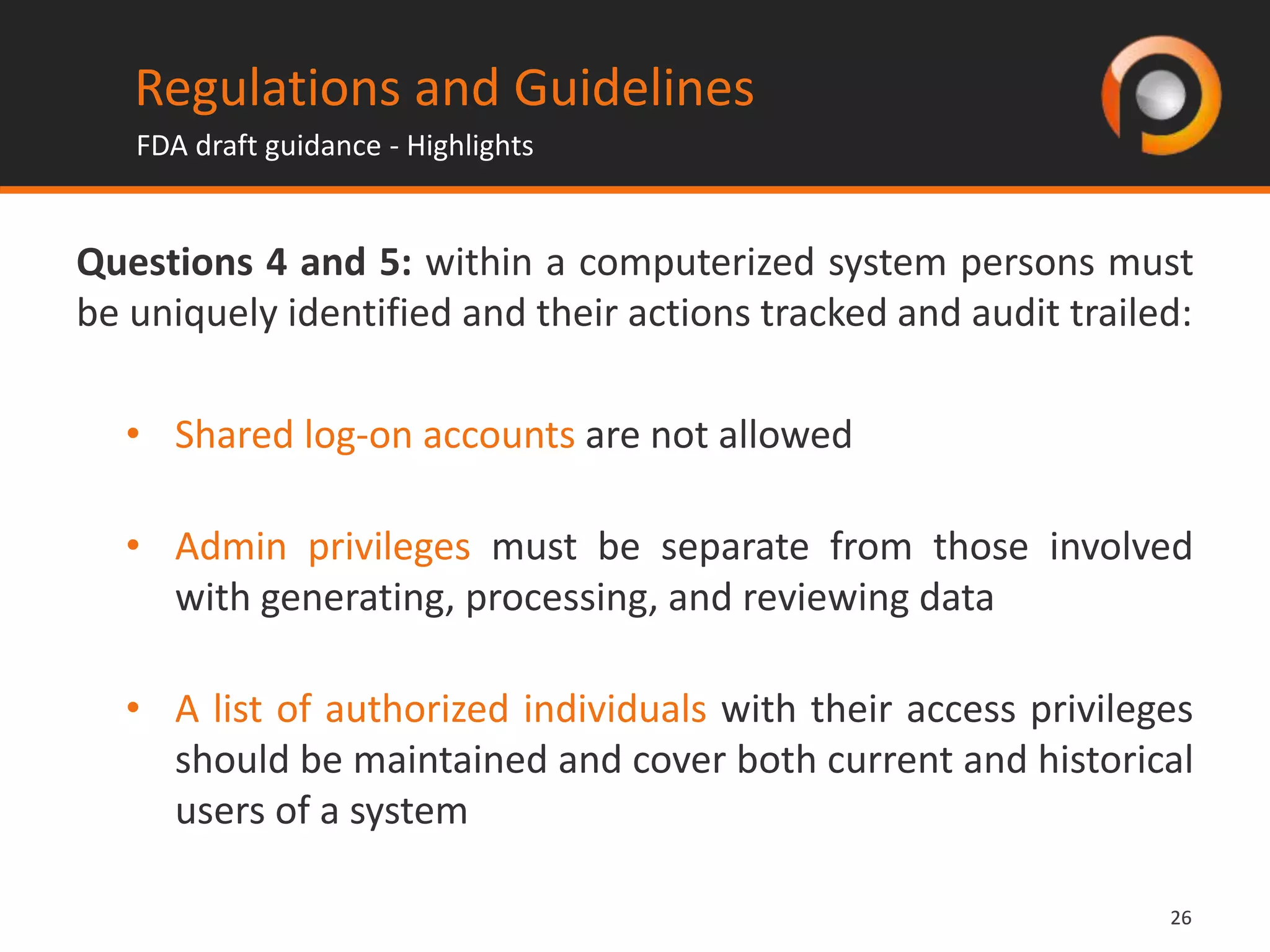 2626
Questions 4 and 5: within a computerized system persons must
be uniquely identified and their actions tracked and audit trailed:
• Shared log-on accounts are not allowed
• Admin privileges must be separate from those involved
with generating, processing, and reviewing data
• A list of authorized individuals with their access privileges
should be maintained and cover both current and historical
users of a system
Regulations and Guidelines
FDA draft guidance - Highlights
 