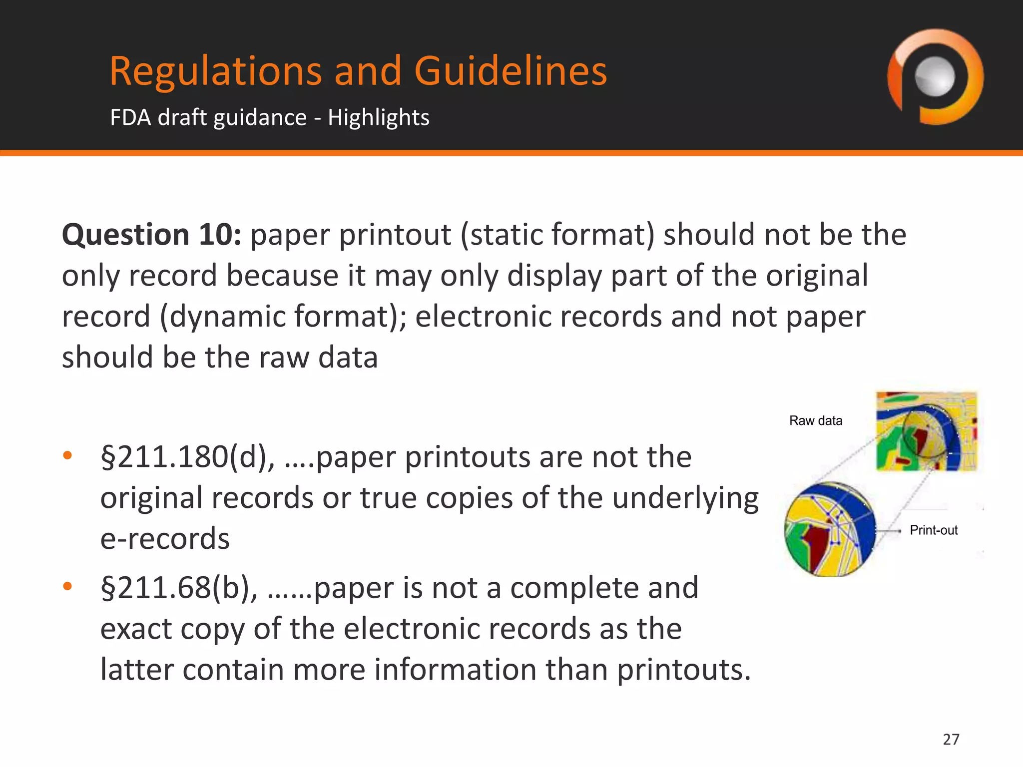 2727
• §211.180(d), ….paper printouts are not the
original records or true copies of the underlying
e-records
• §211.68(b), ……paper is not a complete and
exact copy of the electronic records as the
latter contain more information than printouts.
Regulations and Guidelines
FDA draft guidance - Highlights
Question 10: paper printout (static format) should not be the
only record because it may only display part of the original
record (dynamic format); electronic records and not paper
should be the raw data
Print-out
Raw data
 