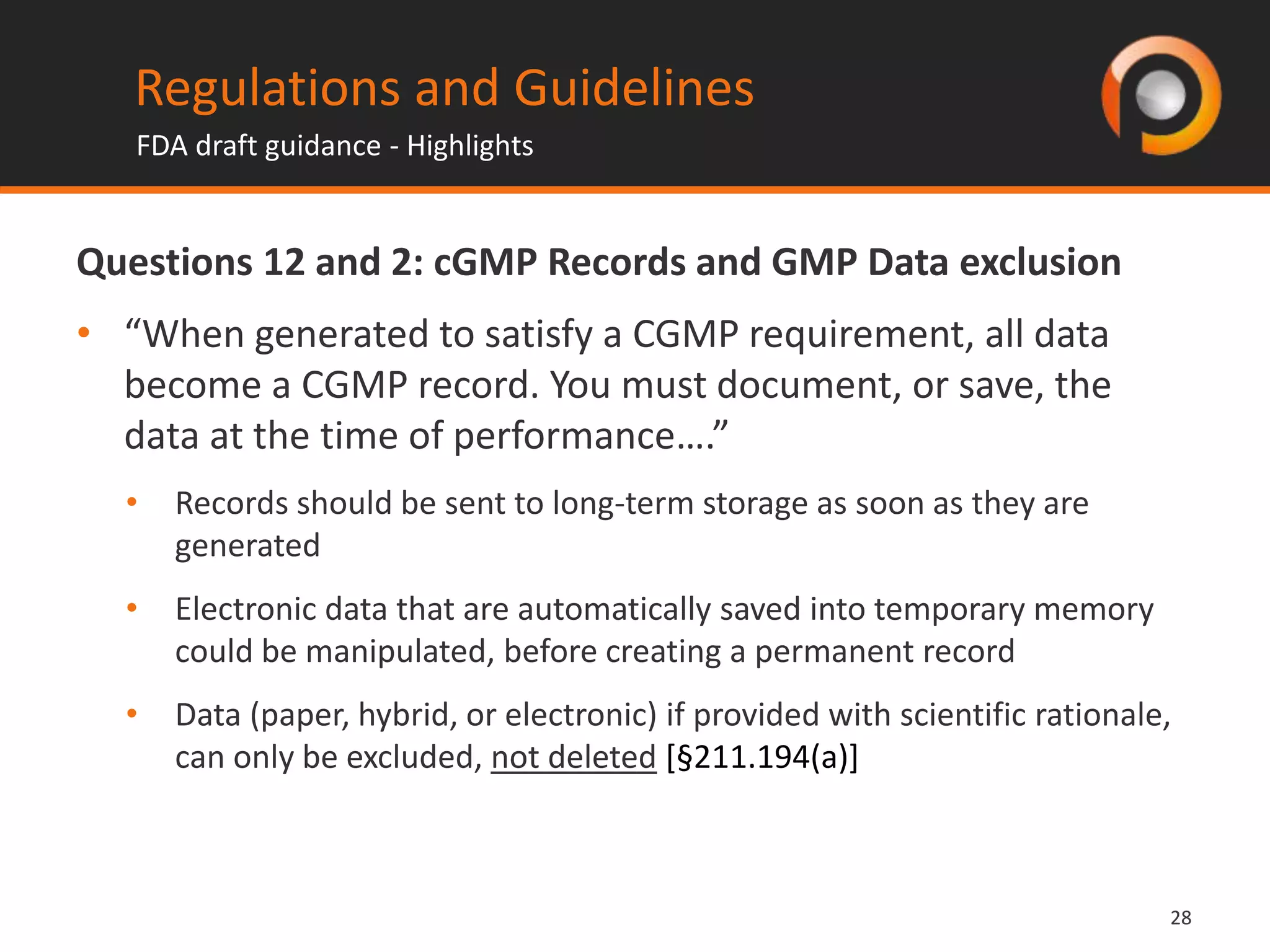 2828
Questions 12 and 2: cGMP Records and GMP Data exclusion
• “When generated to satisfy a CGMP requirement, all data
become a CGMP record. You must document, or save, the
data at the time of performance….”
• Records should be sent to long-term storage as soon as they are
generated
• Electronic data that are automatically saved into temporary memory
could be manipulated, before creating a permanent record
• Data (paper, hybrid, or electronic) if provided with scientific rationale,
can only be excluded, not deleted [§211.194(a)]
Regulations and Guidelines
FDA draft guidance - Highlights
 