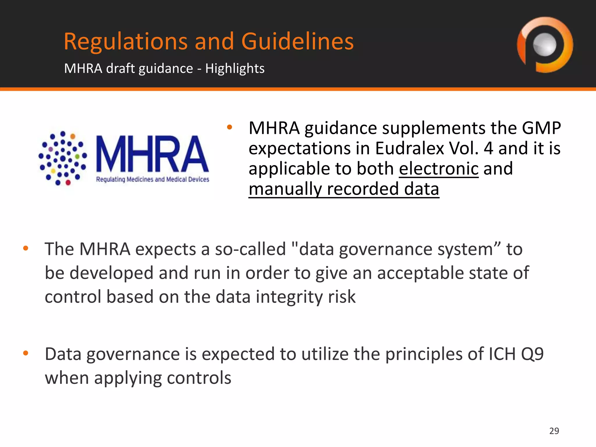 2929
• The MHRA expects a so-called "data governance system” to
be developed and run in order to give an acceptable state of
control based on the data integrity risk
• Data governance is expected to utilize the principles of ICH Q9
when applying controls
Regulations and Guidelines
MHRA draft guidance - Highlights
• MHRA guidance supplements the GMP
expectations in Eudralex Vol. 4 and it is
applicable to both electronic and
manually recorded data
 