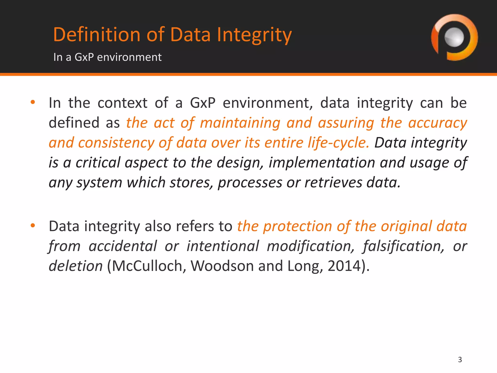 33
Definition of Data Integrity
• In the context of a GxP environment, data integrity can be
defined as the act of maintaining and assuring the accuracy
and consistency of data over its entire life-cycle. Data integrity
is a critical aspect to the design, implementation and usage of
any system which stores, processes or retrieves data.
• Data integrity also refers to the protection of the original data
from accidental or intentional modification, falsification, or
deletion (McCulloch, Woodson and Long, 2014).
In a GxP environment
 