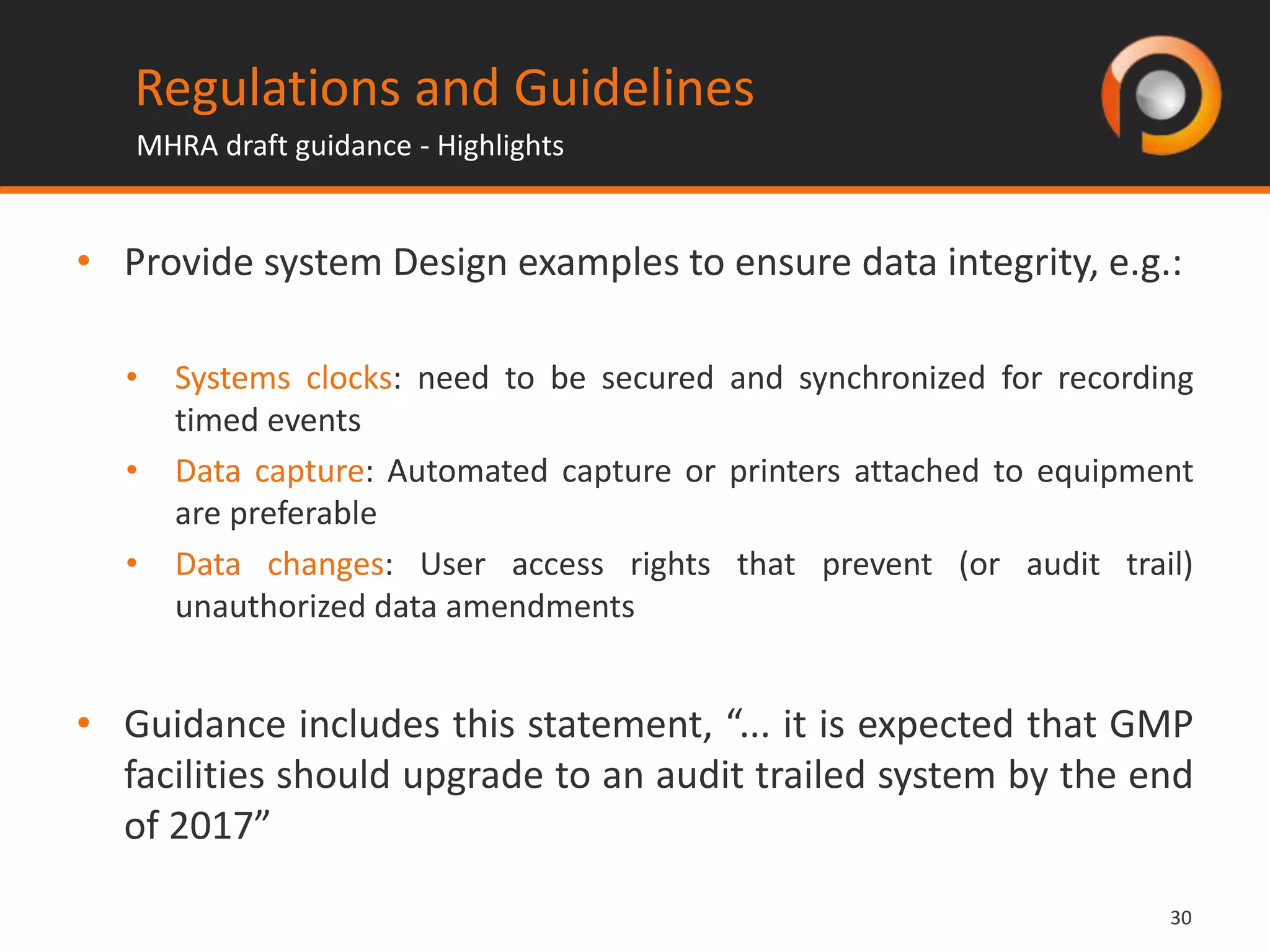 3030
• Provide system Design examples to ensure data integrity, e.g.:
• Systems clocks: need to be secured and synchronized for recording
timed events
• Data capture: Automated capture or printers attached to equipment
are preferable
• Data changes: User access rights that prevent (or audit trail)
unauthorized data amendments
• Guidance includes this statement, “... it is expected that GMP
facilities should upgrade to an audit trailed system by the end
of 2017”
Regulations and Guidelines
MHRA draft guidance - Highlights
 
