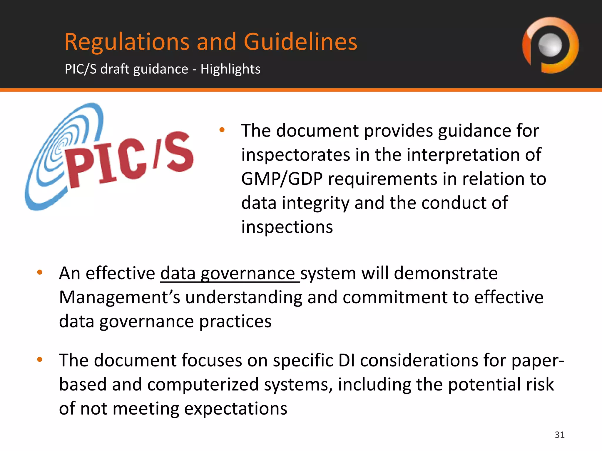 3131
Regulations and Guidelines
PIC/S draft guidance - Highlights
• The document provides guidance for
inspectorates in the interpretation of
GMP/GDP requirements in relation to
data integrity and the conduct of
inspections
• An effective data governance system will demonstrate
Management’s understanding and commitment to effective
data governance practices
• The document focuses on specific DI considerations for paper-
based and computerized systems, including the potential risk
of not meeting expectations
 