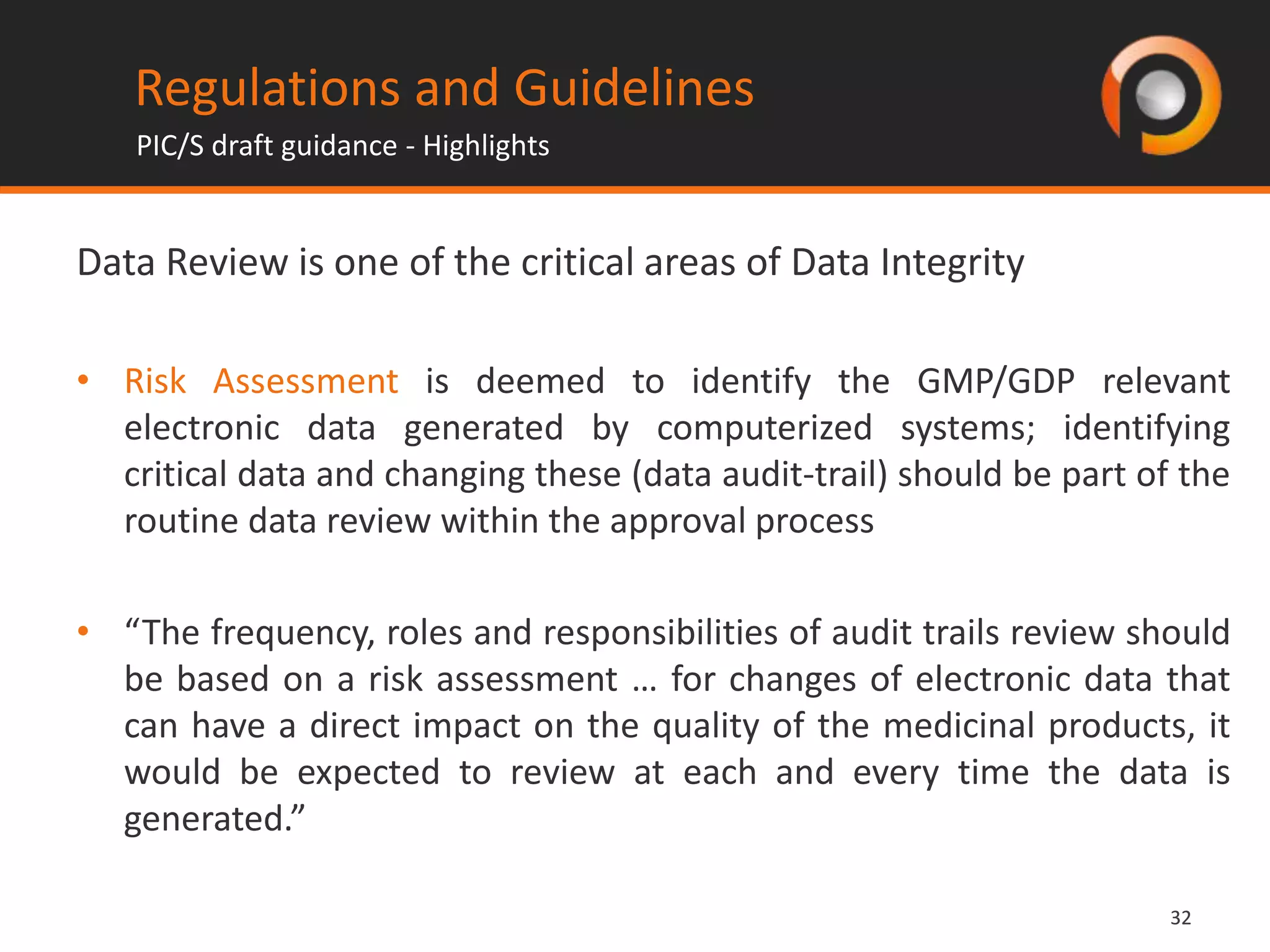 3232
Data Review is one of the critical areas of Data Integrity
• Risk Assessment is deemed to identify the GMP/GDP relevant
electronic data generated by computerized systems; identifying
critical data and changing these (data audit-trail) should be part of the
routine data review within the approval process
• “The frequency, roles and responsibilities of audit trails review should
be based on a risk assessment … for changes of electronic data that
can have a direct impact on the quality of the medicinal products, it
would be expected to review at each and every time the data is
generated.”
Regulations and Guidelines
PIC/S draft guidance - Highlights
 
