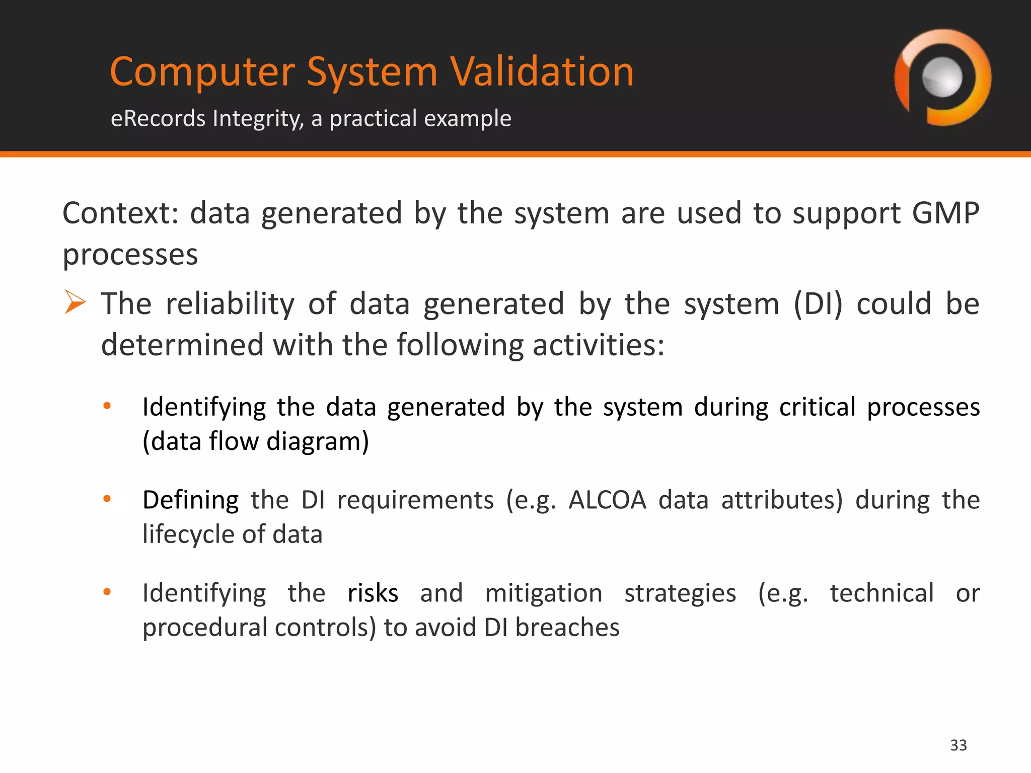 3333
Context: data generated by the system are used to support GMP
processes
 The reliability of data generated by the system (DI) could be
determined with the following activities:
• Identifying the data generated by the system during critical processes
(data flow diagram)
• Defining the DI requirements (e.g. ALCOA data attributes) during the
lifecycle of data
• Identifying the risks and mitigation strategies (e.g. technical or
procedural controls) to avoid DI breaches
Computer System Validation
eRecords Integrity, a practical example
 