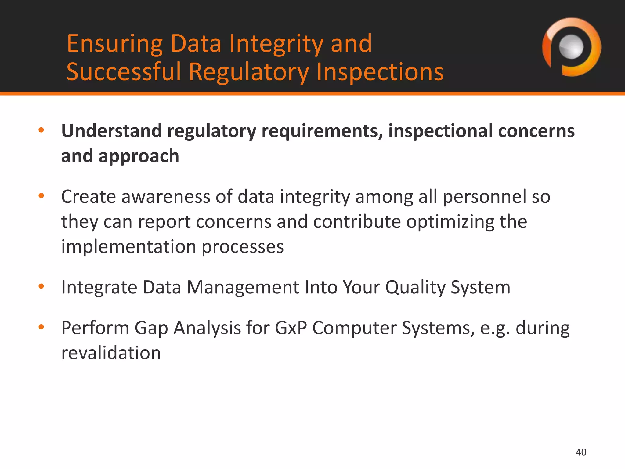 4040
• Understand regulatory requirements, inspectional concerns
and approach
• Create awareness of data integrity among all personnel so
they can report concerns and contribute optimizing the
implementation processes
• Integrate Data Management Into Your Quality System
• Perform Gap Analysis for GxP Computer Systems, e.g. during
revalidation
Ensuring Data Integrity and
Successful Regulatory Inspections
 