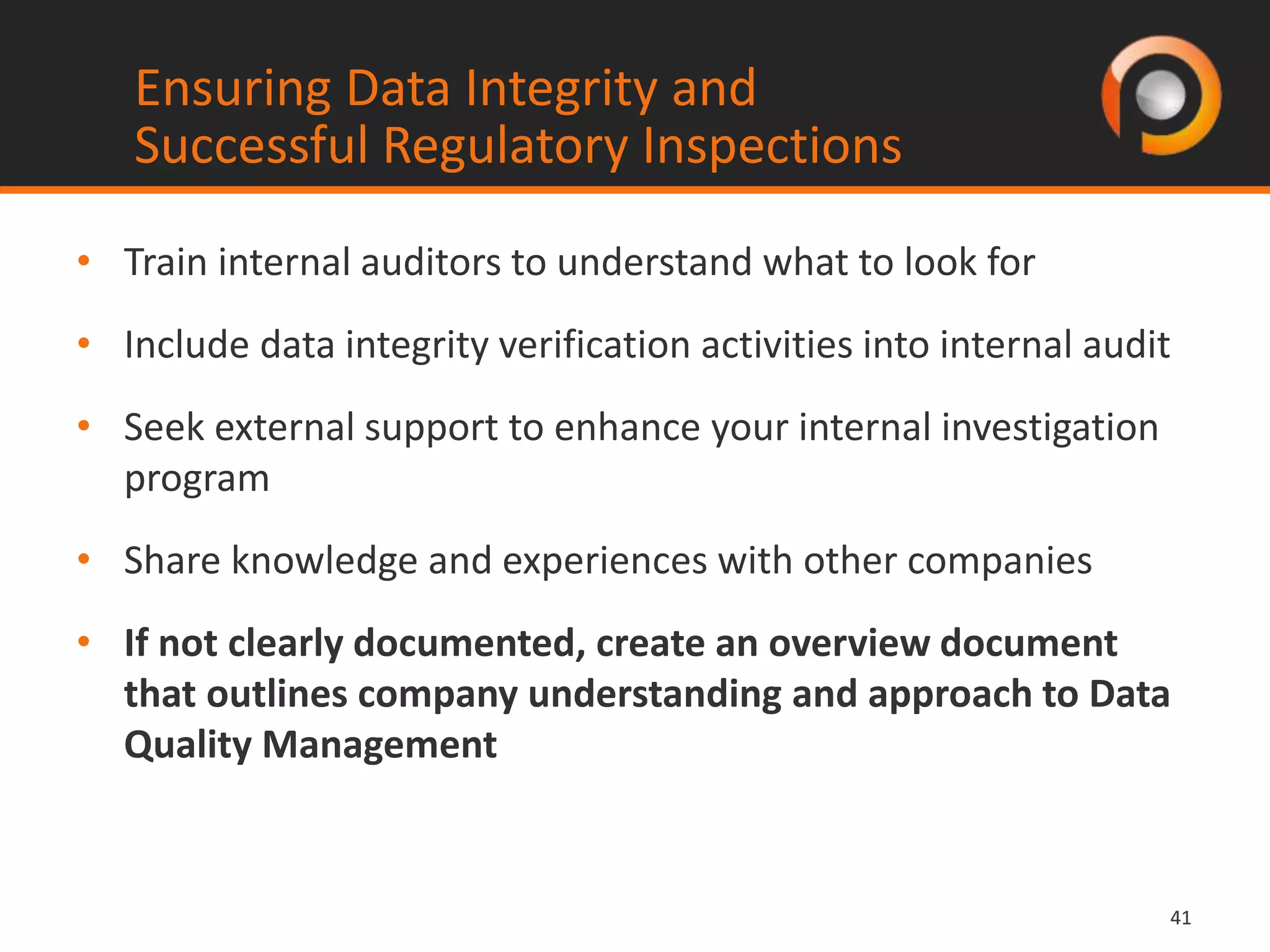 4141
• Train internal auditors to understand what to look for
• Include data integrity verification activities into internal audit
• Seek external support to enhance your internal investigation
program
• Share knowledge and experiences with other companies
• If not clearly documented, create an overview document
that outlines company understanding and approach to Data
Quality Management
Ensuring Data Integrity and
Successful Regulatory Inspections
 