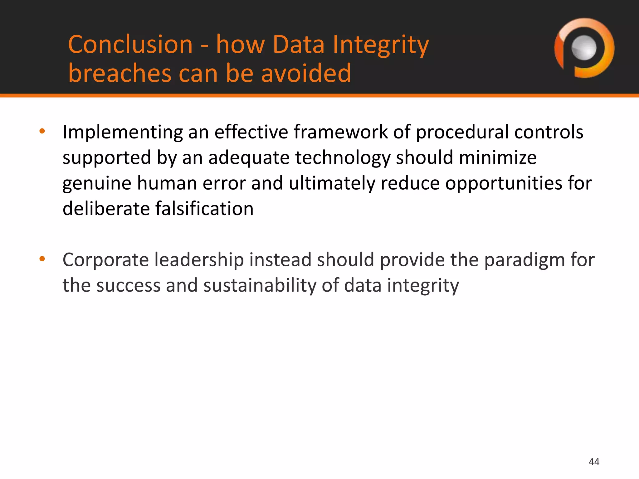 4444
• Implementing an effective framework of procedural controls
supported by an adequate technology should minimize
genuine human error and ultimately reduce opportunities for
deliberate falsification
• Corporate leadership instead should provide the paradigm for
the success and sustainability of data integrity
Conclusion - how Data Integrity
breaches can be avoided
 