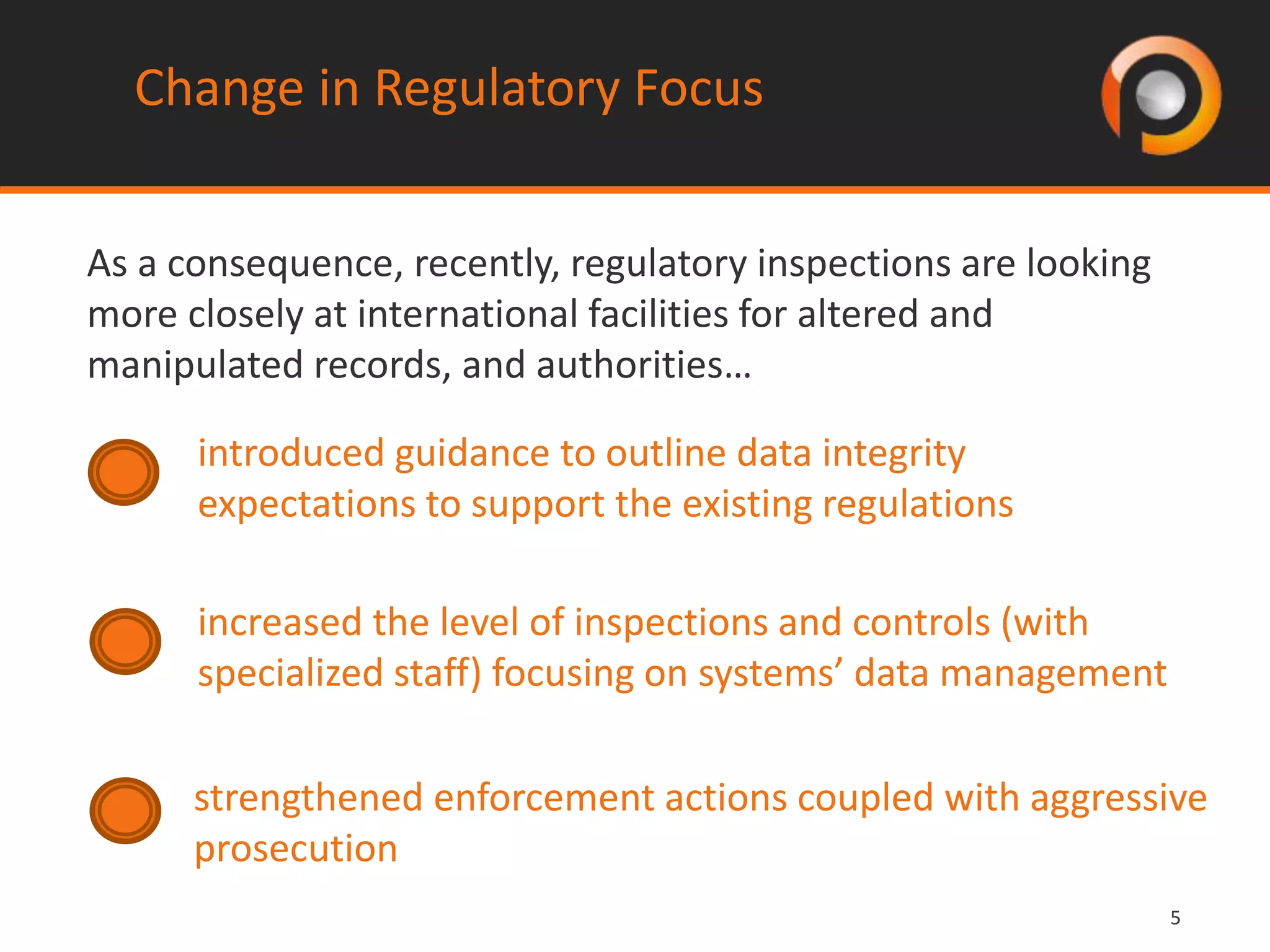 55
Change in Regulatory Focus
As a consequence, recently, regulatory inspections are looking
more closely at international facilities for altered and
manipulated records, and authorities…
introduced guidance to outline data integrity
expectations to support the existing regulations
increased the level of inspections and controls (with
specialized staff) focusing on systems’ data management
strengthened enforcement actions coupled with aggressive
prosecution
 